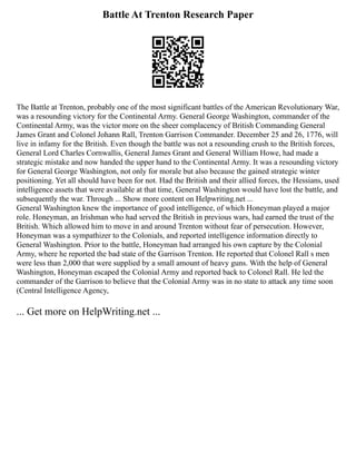 Battle At Trenton Research Paper
The Battle at Trenton, probably one of the most significant battles of the American Revolutionary War,
was a resounding victory for the Continental Army. General George Washington, commander of the
Continental Army, was the victor more on the sheer complacency of British Commanding General
James Grant and Colonel Johann Rall, Trenton Garrison Commander. December 25 and 26, 1776, will
live in infamy for the British. Even though the battle was not a resounding crush to the British forces,
General Lord Charles Cornwallis, General James Grant and General William Howe, had made a
strategic mistake and now handed the upper hand to the Continental Army. It was a resounding victory
for General George Washington, not only for morale but also because the gained strategic winter
positioning. Yet all should have been for not. Had the British and their allied forces, the Hessians, used
intelligence assets that were available at that time, General Washington would have lost the battle, and
subsequently the war. Through ... Show more content on Helpwriting.net ...
General Washington knew the importance of good intelligence, of which Honeyman played a major
role. Honeyman, an Irishman who had served the British in previous wars, had earned the trust of the
British. Which allowed him to move in and around Trenton without fear of persecution. However,
Honeyman was a sympathizer to the Colonials, and reported intelligence information directly to
General Washington. Prior to the battle, Honeyman had arranged his own capture by the Colonial
Army, where he reported the bad state of the Garrison Trenton. He reported that Colonel Rall s men
were less than 2,000 that were supplied by a small amount of heavy guns. With the help of General
Washington, Honeyman escaped the Colonial Army and reported back to Colonel Rall. He led the
commander of the Garrison to believe that the Colonial Army was in no state to attack any time soon
(Central Intelligence Agency,
... Get more on HelpWriting.net ...
 