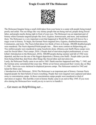 Tragic Events Of The Holocaust
The Holocaust Imagine being a small child taken from your home to a camp with people being treated
poorly and unfair. You see things like very skinny people that are being starved, people doing forced
labor, and people maybe dieing right in front of your eyes. The Holocaust was an important part of
history where Germans targeted people like Jews, Gypsies, homosexuals, and more. and murdered
them. The Holocaust is a very important event that happened in World War ll and will forever be a
tragic event in history. To begin, the German Nazis targeted Jews, Gypsies, disabled,homosexuals,
Communists, and more. The Nazis killed about two thirds of Jews in Europe. 200,000 disabled people
were murdered. The Nazis deported Polish people into ... Show more content on Helpwriting.net ...
Two million people were murdered at camp Auschwitz alone. (History.com Staff).These camps were
used for forced labor ( Nazi camps ,2016 ). People died of starvation,neglect,maltreatment, or were
killed ( Introduction to the Holocaust ,2016). 300,000 people during summer and fall of 1942 were
deported, and that was the one of the biggest deportions ( History.com Staff) . People didn t just die
from being killed they died from other things like forced labor and starvation too.
Lastly, the Holocaust finally came to an end in 1945. Death marches happened until May 7, 1945, and
the German army surrendered that exact day. While soviet forces announced their victory day on May
9 ,1945 . Survivors were sheltered in displaced persons camps. The Holocaust started in 1942 and
lasted for three years.
( Introduction to the Holocaust , 2016) The Holocaust is an important part of history. German Nazis
targeted people for their beliefs of most everything. People that were targeted were captured and taken
away to concentration camps. At these concentration camps people were murdered or died of
starvation or neglect. This horrible event in history finally came to an end in May 1945. If you were
alive during the Holocaust how would you try to survive or handle it
... Get more on HelpWriting.net ...
 