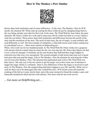 How Is The Monkey s Pow Similar
Stories share both similarities and of course differences . In the story, The Monkey s Paw by W.W.
Jacobs, the character Mr. White ends up wasting the three wishes he got by changing things back to
the way things already were after his first wish. In the story, The Third Wish by Joan Aiken, the main
character, Mr. Peters, wishes for a wife and it comes true, but he wishes her back to a swan, which is
what she was before. These stories share both similarities and differences between the motifs of the
story and the resolutions of the story. The motif of each story, the use of magic, is used similarly and
used differently as well. The first example of similarities, is that both stories used wishes coming true
in coincidental way as ... Show more content on Helpwriting.net ...
White s first wish was for two hundred pounds. In The Third Wish Mr. Peters wishes for a gorgeous
wife and got what he wanted when he meets her the very next day but, Mr. Peters then figures out that
it was a swan he changed. A similarity can be seen because they both had their magic happen in
awkward ways that were very unexpected. The second example is both stories had some sort of good
luck piece that activated the magic. Like in The Monkey s Paw the talisman for activating the wishes
was of course the Monkey s Paw. The talisman that represented each wish in The Third Wish was
three leaves. The only way in the two stories to get the magic was to have some sort of talisman to
trigger the magic which is a similarity. There is also differences of how the magic is involved in each
story. In The Monkey s Paw the magical thing that had to happen to save Mr. and Mrs. White was to
wish for there son to be dead again after they wished him alive. W.W Jacobs writes He heard the
creaking of the bolt as it came slowly back, and at the same moment he found the monkey s paw, and
frantically breathed his third and last wish (online). This shows that his last wish was for
... Get more on HelpWriting.net ...
 