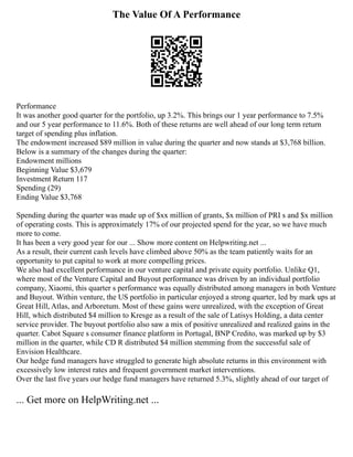 The Value Of A Performance
Performance
It was another good quarter for the portfolio, up 3.2%. This brings our 1 year performance to 7.5%
and our 5 year performance to 11.6%. Both of these returns are well ahead of our long term return
target of spending plus inflation.
The endowment increased $89 million in value during the quarter and now stands at $3,768 billion.
Below is a summary of the changes during the quarter:
Endowment millions
Beginning Value $3,679
Investment Return 117
Spending (29)
Ending Value $3,768
Spending during the quarter was made up of $xx million of grants, $x million of PRI s and $x million
of operating costs. This is approximately 17% of our projected spend for the year, so we have much
more to come.
It has been a very good year for our ... Show more content on Helpwriting.net ...
As a result, their current cash levels have climbed above 50% as the team patiently waits for an
opportunity to put capital to work at more compelling prices.
We also had excellent performance in our venture capital and private equity portfolio. Unlike Q1,
where most of the Venture Capital and Buyout performance was driven by an individual portfolio
company, Xiaomi, this quarter s performance was equally distributed among managers in both Venture
and Buyout. Within venture, the US portfolio in particular enjoyed a strong quarter, led by mark ups at
Great Hill, Atlas, and Arboretum. Most of these gains were unrealized, with the exception of Great
Hill, which distributed $4 million to Kresge as a result of the sale of Latisys Holding, a data center
service provider. The buyout portfolio also saw a mix of positive unrealized and realized gains in the
quarter. Cabot Square s consumer finance platform in Portugal, BNP Credito, was marked up by $3
million in the quarter, while CD R distributed $4 million stemming from the successful sale of
Envision Healthcare.
Our hedge fund managers have struggled to generate high absolute returns in this environment with
excessively low interest rates and frequent government market interventions.
Over the last five years our hedge fund managers have returned 5.3%, slightly ahead of our target of
... Get more on HelpWriting.net ...
 