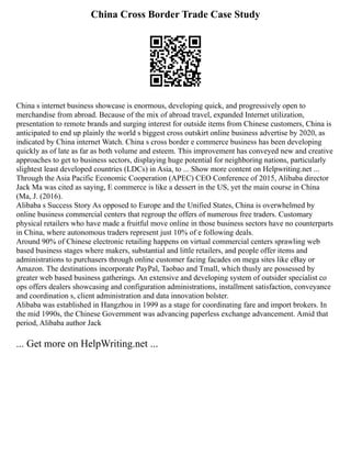 China Cross Border Trade Case Study
China s internet business showcase is enormous, developing quick, and progressively open to
merchandise from abroad. Because of the mix of abroad travel, expanded Internet utilization,
presentation to remote brands and surging interest for outside items from Chinese customers, China is
anticipated to end up plainly the world s biggest cross outskirt online business advertise by 2020, as
indicated by China internet Watch. China s cross border e commerce business has been developing
quickly as of late as far as both volume and esteem. This improvement has conveyed new and creative
approaches to get to business sectors, displaying huge potential for neighboring nations, particularly
slightest least developed countries (LDCs) in Asia, to ... Show more content on Helpwriting.net ...
Through the Asia Pacific Economic Cooperation (APEC) CEO Conference of 2015, Alibaba director
Jack Ma was cited as saying, E commerce is like a dessert in the US, yet the main course in China
(Ma, J. (2016).
Alibaba s Success Story As opposed to Europe and the Unified States, China is overwhelmed by
online business commercial centers that regroup the offers of numerous free traders. Customary
physical retailers who have made a fruitful move online in those business sectors have no counterparts
in China, where autonomous traders represent just 10% of e following deals.
Around 90% of Chinese electronic retailing happens on virtual commercial centers sprawling web
based business stages where makers, substantial and little retailers, and people offer items and
administrations to purchasers through online customer facing facades on mega sites like eBay or
Amazon. The destinations incorporate PayPal, Taobao and Tmall, which thusly are possessed by
greater web based business gatherings. An extensive and developing system of outsider specialist co
ops offers dealers showcasing and configuration administrations, installment satisfaction, conveyance
and coordination s, client administration and data innovation bolster.
Alibaba was established in Hangzhou in 1999 as a stage for coordinating fare and import brokers. In
the mid 1990s, the Chinese Government was advancing paperless exchange advancement. Amid that
period, Alibaba author Jack
... Get more on HelpWriting.net ...
 