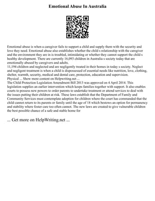 Emotional Abuse In Australia
Emotional abuse is when a caregiver fails to support a child and supply them with the security and
love they need. Emotional abuse also establishes whether the child s relationship with the caregiver
and the environment they are in is troubled, intimidating or whether they cannot support the child s
healthy development. There are currently 16,093 children in Australia s society today that are
emotionally abused by caregivers and adults.
11,194 children and neglected and are negligently treated in their homes in today s society. Neglect
and negligent treatment is when a child is dispossessed of essential needs like nutrition, love, clothing,
shelter, warmth, security, medical and dental care, protection, education and supervision.
Physical ... Show more content on Helpwriting.net ...
The Child Protection Legislation Amendment Bill 2013 was approved on 4 April 2014. This
legislation supplies an earlier intervention which keeps families together with support. It also enables
courts to possess new powers to order parents to undertake treatment or attend services to deal with
the issues putting their children at risk. These laws establish that the Department of Family and
Community Services must contemplate adoption for children where the court has commanded that the
child cannot return to its parents or family until the age of 18 which bestows an option for permanency
and stability where foster care too often cannot. The new laws are created to give vulnerable children
the best possible chance of a safe and stable home for
... Get more on HelpWriting.net ...
 