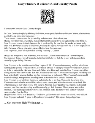 Essay Flannery O Connor s Good Country People
Flannery O Connor s Good Country People
In Good Country People by Flannery O Connor, uses symbolism in the choice of names, almost to the
point of being ironic and humorous.
These names center around the personality and demeanor of the characters.
Hulga, once known as Joy, simply changed her name because it was the ugliest she could think of.
Mrs. Freeman s name is ironic because she is burdened by the land that she works, so is not really
free. Mrs. Hopewell?s name is also ironic, because she trys to provide hope, but is in fact empty in her
talk. Each one of these characters names, Hulga, Mrs. Freeman, and
Mrs. Hopewell, show the symbolism used by Flannery O Connor.
Hulga, the daughter to Mrs. Hopewell, was actually ... Show more content on Helpwriting.net ...
She does not think of herself as pretty, but in fact she believes that she is ugly and depressed and
actually enjoys feeling this way.
Mrs. Freeman is the tenet farmer for Mrs. Hopewell. Mrs. Freeman is very nosy and has a fondness
for the grotesque and secret infections. She has an attitude of trying to be someone she is not, almost
as if she is trying to be like Mrs. Hopewell. When Mrs. Hopewell stated to Mrs. Freeman one of her
many phrases ?that life was like that, Mrs. Freeman would say, ?I always said so myself.? Nothing had
been arrived at by anyone that had not first been arrived at by herself.? Mrs. Freeman?s name could
mean two things. One possible meaning is that a freed slave was called a freeman, but
Mrs. Freeman is a white tenet farmer, so technically she is not free. This could show how Mrs.
Freeman would rather be a freed black slave, rather than a poor white farmer tied to the land. The
other meaning is that when people first came to America, many people would become indentured
servants, and then over time they would eventually get their freedom. These people were called
freeman. This meaning could show how Mrs. Freeman had a desire to be free and not work for
someone else. One day Mrs.
Hopewell had said to Mrs. Freeman, ?You know, you?re the wheel behind the wheel,? and winked,
Mrs. Freeman had said, ?I know it. I?ve always been quick.? This shows that perhaps Mrs.
... Get more on HelpWriting.net ...
 
