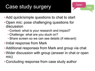 •Add quick/simple questions to chat to start
•Open mic: pose challenging questions for
discussion
• Context: what is your research and impact?
• Challenge: what are you stuck on?
• Share screen so we can see details (if relevant)
• Initial response from Mark
• Additional responses from Mark and group via chat
• Wider discussion with group (answer in chat or open
mic)
• Concluding response from case study author
Case study surgery
Open
mic
 