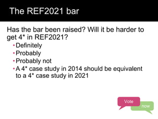 Has the bar been raised? Will it be harder to
get 4* in REF2021?
•Definitely
•Probably
•Probably not
•A 4* case study in 2014 should be equivalent
to a 4* case study in 2021
The REF2021 bar
Vote
now
 