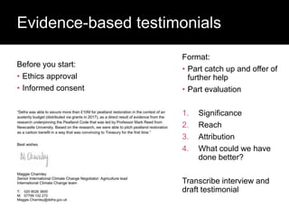 Before you start:
• Ethics approval
• Informed consent
Evidence-based testimonials
Format:
• Part catch up and offer of
further help
• Part evaluation
1. Significance
2. Reach
3. Attribution
4. What could we have
done better?
Transcribe interview and
draft testimonial
 