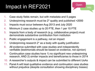 1. Case study fields remain, but with metadata and 5 pages
2. Underpinning research must be 2* quality and published >2000
3. Impacts must occur between Aug 2013 and July 2020
4. Minimum 2 case studies up to 20 FTE, then 1 per 15 FTE
5. Impacts from a body of research (e.g. collaborative project) must
demonstrate substantive contribution from institution
6. Public engagement is a pathway, not an impact
7. Underpinning research 2* as a body with quality justification
8. All evidence submitted with case studies and independently
verifiable (testimonials should be based on evidence, not opinion)
9. Continuation case studies have 1) no significant new underpinning
research, AND 2) similar impacts and beneficiaries to those in 2014
10. A researcher’s outputs & impact can be submitted to different UoAs
11. Panel A will treat qualitative evidence and continuation case studies
without prejudice (despite consultation showing disciplinary biases)
Impact in REF2021
Open
mic
 
