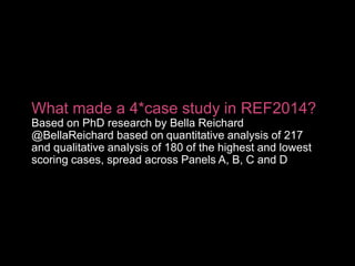 What made a 4*case study in REF2014?
Based on PhD research by Bella Reichard
@BellaReichard based on quantitative analysis of 217
and qualitative analysis of 180 of the highest and lowest
scoring cases, spread across Panels A, B, C and D
 