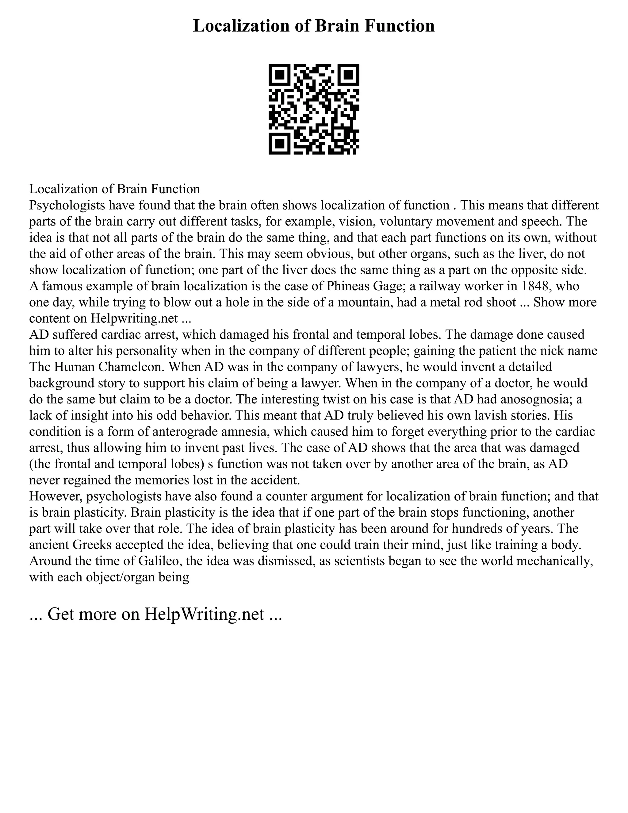 Localization of Brain Function
Localization of Brain Function
Psychologists have found that the brain often shows localization of function . This means that different
parts of the brain carry out different tasks, for example, vision, voluntary movement and speech. The
idea is that not all parts of the brain do the same thing, and that each part functions on its own, without
the aid of other areas of the brain. This may seem obvious, but other organs, such as the liver, do not
show localization of function; one part of the liver does the same thing as a part on the opposite side.
A famous example of brain localization is the case of Phineas Gage; a railway worker in 1848, who
one day, while trying to blow out a hole in the side of a mountain, had a metal rod shoot ... Show more
content on Helpwriting.net ...
AD suffered cardiac arrest, which damaged his frontal and temporal lobes. The damage done caused
him to alter his personality when in the company of different people; gaining the patient the nick name
The Human Chameleon. When AD was in the company of lawyers, he would invent a detailed
background story to support his claim of being a lawyer. When in the company of a doctor, he would
do the same but claim to be a doctor. The interesting twist on his case is that AD had anosognosia; a
lack of insight into his odd behavior. This meant that AD truly believed his own lavish stories. His
condition is a form of anterograde amnesia, which caused him to forget everything prior to the cardiac
arrest, thus allowing him to invent past lives. The case of AD shows that the area that was damaged
(the frontal and temporal lobes) s function was not taken over by another area of the brain, as AD
never regained the memories lost in the accident.
However, psychologists have also found a counter argument for localization of brain function; and that
is brain plasticity. Brain plasticity is the idea that if one part of the brain stops functioning, another
part will take over that role. The idea of brain plasticity has been around for hundreds of years. The
ancient Greeks accepted the idea, believing that one could train their mind, just like training a body.
Around the time of Galileo, the idea was dismissed, as scientists began to see the world mechanically,
with each object/organ being
... Get more on HelpWriting.net ...
 