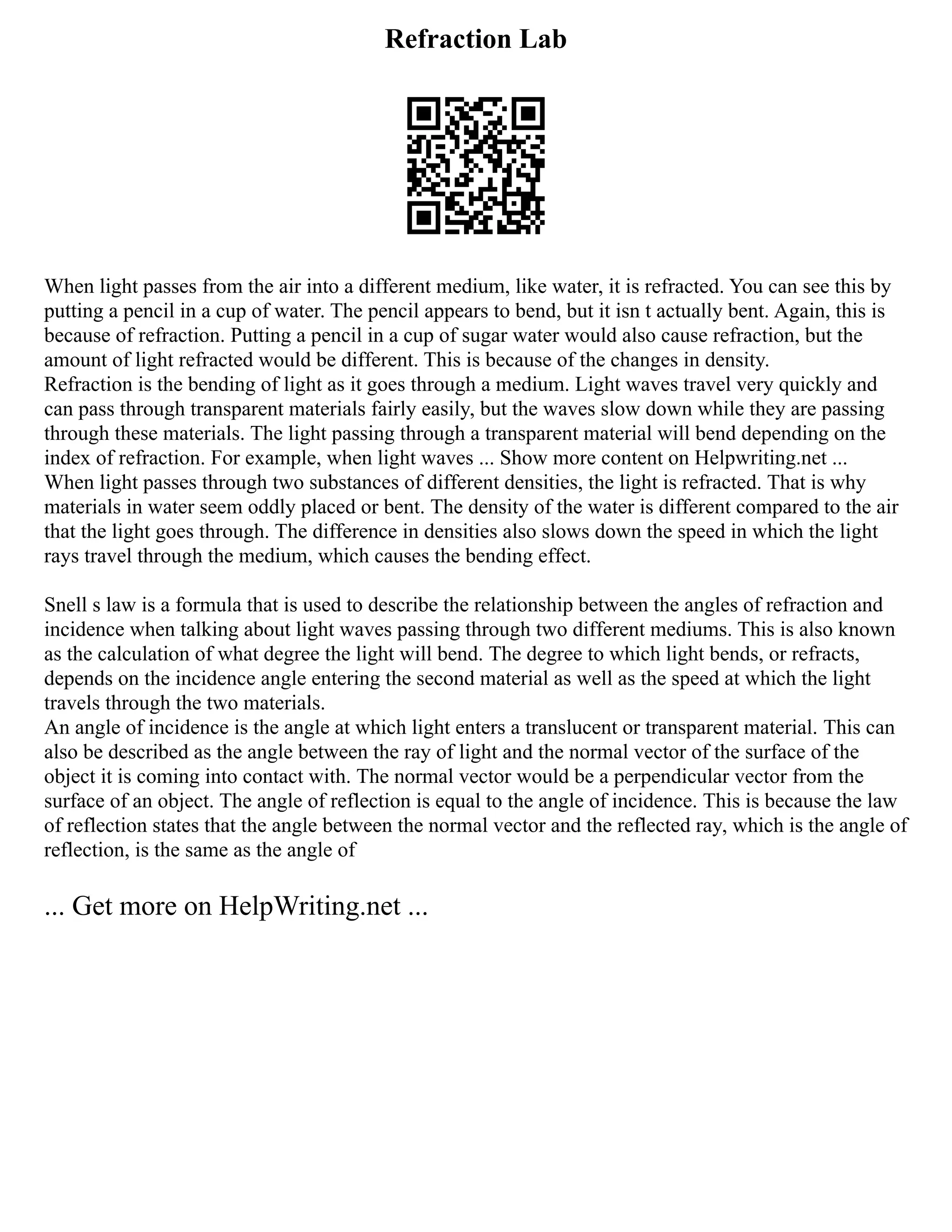 Refraction Lab
When light passes from the air into a different medium, like water, it is refracted. You can see this by
putting a pencil in a cup of water. The pencil appears to bend, but it isn t actually bent. Again, this is
because of refraction. Putting a pencil in a cup of sugar water would also cause refraction, but the
amount of light refracted would be different. This is because of the changes in density.
Refraction is the bending of light as it goes through a medium. Light waves travel very quickly and
can pass through transparent materials fairly easily, but the waves slow down while they are passing
through these materials. The light passing through a transparent material will bend depending on the
index of refraction. For example, when light waves ... Show more content on Helpwriting.net ...
When light passes through two substances of different densities, the light is refracted. That is why
materials in water seem oddly placed or bent. The density of the water is different compared to the air
that the light goes through. The difference in densities also slows down the speed in which the light
rays travel through the medium, which causes the bending effect.
Snell s law is a formula that is used to describe the relationship between the angles of refraction and
incidence when talking about light waves passing through two different mediums. This is also known
as the calculation of what degree the light will bend. The degree to which light bends, or refracts,
depends on the incidence angle entering the second material as well as the speed at which the light
travels through the two materials.
An angle of incidence is the angle at which light enters a translucent or transparent material. This can
also be described as the angle between the ray of light and the normal vector of the surface of the
object it is coming into contact with. The normal vector would be a perpendicular vector from the
surface of an object. The angle of reflection is equal to the angle of incidence. This is because the law
of reflection states that the angle between the normal vector and the reflected ray, which is the angle of
reflection, is the same as the angle of
... Get more on HelpWriting.net ...
 