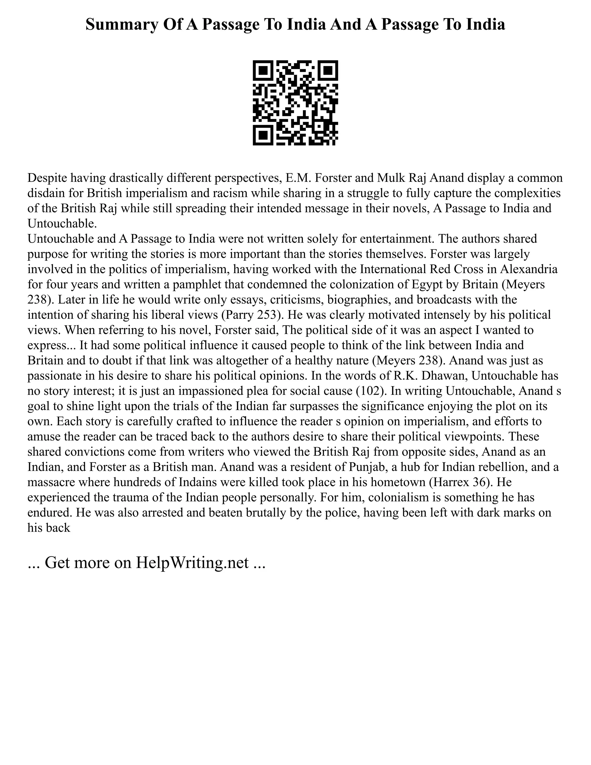 Summary Of A Passage To India And A Passage To India
Despite having drastically different perspectives, E.M. Forster and Mulk Raj Anand display a common
disdain for British imperialism and racism while sharing in a struggle to fully capture the complexities
of the British Raj while still spreading their intended message in their novels, A Passage to India and
Untouchable.
Untouchable and A Passage to India were not written solely for entertainment. The authors shared
purpose for writing the stories is more important than the stories themselves. Forster was largely
involved in the politics of imperialism, having worked with the International Red Cross in Alexandria
for four years and written a pamphlet that condemned the colonization of Egypt by Britain (Meyers
238). Later in life he would write only essays, criticisms, biographies, and broadcasts with the
intention of sharing his liberal views (Parry 253). He was clearly motivated intensely by his political
views. When referring to his novel, Forster said, The political side of it was an aspect I wanted to
express... It had some political influence it caused people to think of the link between India and
Britain and to doubt if that link was altogether of a healthy nature (Meyers 238). Anand was just as
passionate in his desire to share his political opinions. In the words of R.K. Dhawan, Untouchable has
no story interest; it is just an impassioned plea for social cause (102). In writing Untouchable, Anand s
goal to shine light upon the trials of the Indian far surpasses the significance enjoying the plot on its
own. Each story is carefully crafted to influence the reader s opinion on imperialism, and efforts to
amuse the reader can be traced back to the authors desire to share their political viewpoints. These
shared convictions come from writers who viewed the British Raj from opposite sides, Anand as an
Indian, and Forster as a British man. Anand was a resident of Punjab, a hub for Indian rebellion, and a
massacre where hundreds of Indains were killed took place in his hometown (Harrex 36). He
experienced the trauma of the Indian people personally. For him, colonialism is something he has
endured. He was also arrested and beaten brutally by the police, having been left with dark marks on
his back
... Get more on HelpWriting.net ...
 