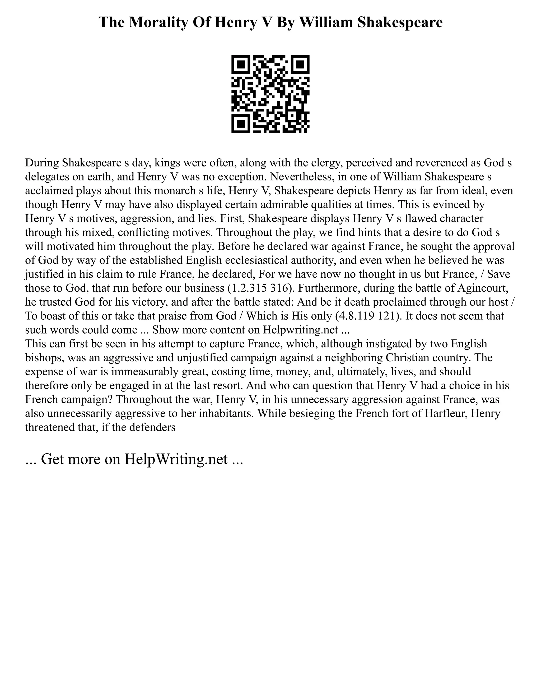 The Morality Of Henry V By William Shakespeare
During Shakespeare s day, kings were often, along with the clergy, perceived and reverenced as God s
delegates on earth, and Henry V was no exception. Nevertheless, in one of William Shakespeare s
acclaimed plays about this monarch s life, Henry V, Shakespeare depicts Henry as far from ideal, even
though Henry V may have also displayed certain admirable qualities at times. This is evinced by
Henry V s motives, aggression, and lies. First, Shakespeare displays Henry V s flawed character
through his mixed, conflicting motives. Throughout the play, we find hints that a desire to do God s
will motivated him throughout the play. Before he declared war against France, he sought the approval
of God by way of the established English ecclesiastical authority, and even when he believed he was
justified in his claim to rule France, he declared, For we have now no thought in us but France, / Save
those to God, that run before our business (1.2.315 316). Furthermore, during the battle of Agincourt,
he trusted God for his victory, and after the battle stated: And be it death proclaimed through our host /
To boast of this or take that praise from God / Which is His only (4.8.119 121). It does not seem that
such words could come ... Show more content on Helpwriting.net ...
This can first be seen in his attempt to capture France, which, although instigated by two English
bishops, was an aggressive and unjustified campaign against a neighboring Christian country. The
expense of war is immeasurably great, costing time, money, and, ultimately, lives, and should
therefore only be engaged in at the last resort. And who can question that Henry V had a choice in his
French campaign? Throughout the war, Henry V, in his unnecessary aggression against France, was
also unnecessarily aggressive to her inhabitants. While besieging the French fort of Harfleur, Henry
threatened that, if the defenders
... Get more on HelpWriting.net ...
 