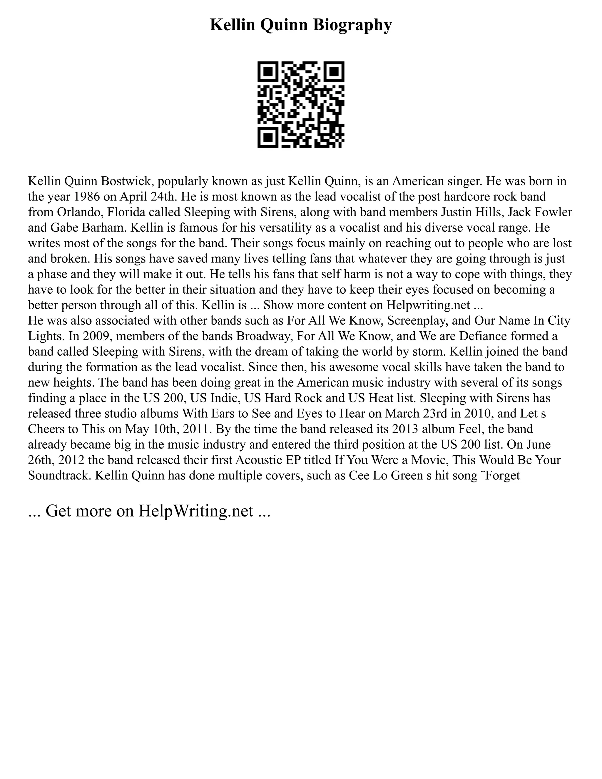 Kellin Quinn Biography
Kellin Quinn Bostwick, popularly known as just Kellin Quinn, is an American singer. He was born in
the year 1986 on April 24th. He is most known as the lead vocalist of the post hardcore rock band
from Orlando, Florida called Sleeping with Sirens, along with band members Justin Hills, Jack Fowler
and Gabe Barham. Kellin is famous for his versatility as a vocalist and his diverse vocal range. He
writes most of the songs for the band. Their songs focus mainly on reaching out to people who are lost
and broken. His songs have saved many lives telling fans that whatever they are going through is just
a phase and they will make it out. He tells his fans that self harm is not a way to cope with things, they
have to look for the better in their situation and they have to keep their eyes focused on becoming a
better person through all of this. Kellin is ... Show more content on Helpwriting.net ...
He was also associated with other bands such as For All We Know, Screenplay, and Our Name In City
Lights. In 2009, members of the bands Broadway, For All We Know, and We are Defiance formed a
band called Sleeping with Sirens, with the dream of taking the world by storm. Kellin joined the band
during the formation as the lead vocalist. Since then, his awesome vocal skills have taken the band to
new heights. The band has been doing great in the American music industry with several of its songs
finding a place in the US 200, US Indie, US Hard Rock and US Heat list. Sleeping with Sirens has
released three studio albums With Ears to See and Eyes to Hear on March 23rd in 2010, and Let s
Cheers to This on May 10th, 2011. By the time the band released its 2013 album Feel, the band
already became big in the music industry and entered the third position at the US 200 list. On June
26th, 2012 the band released their first Acoustic EP titled If You Were a Movie, This Would Be Your
Soundtrack. Kellin Quinn has done multiple covers, such as Cee Lo Green s hit song ¨Forget
... Get more on HelpWriting.net ...
 