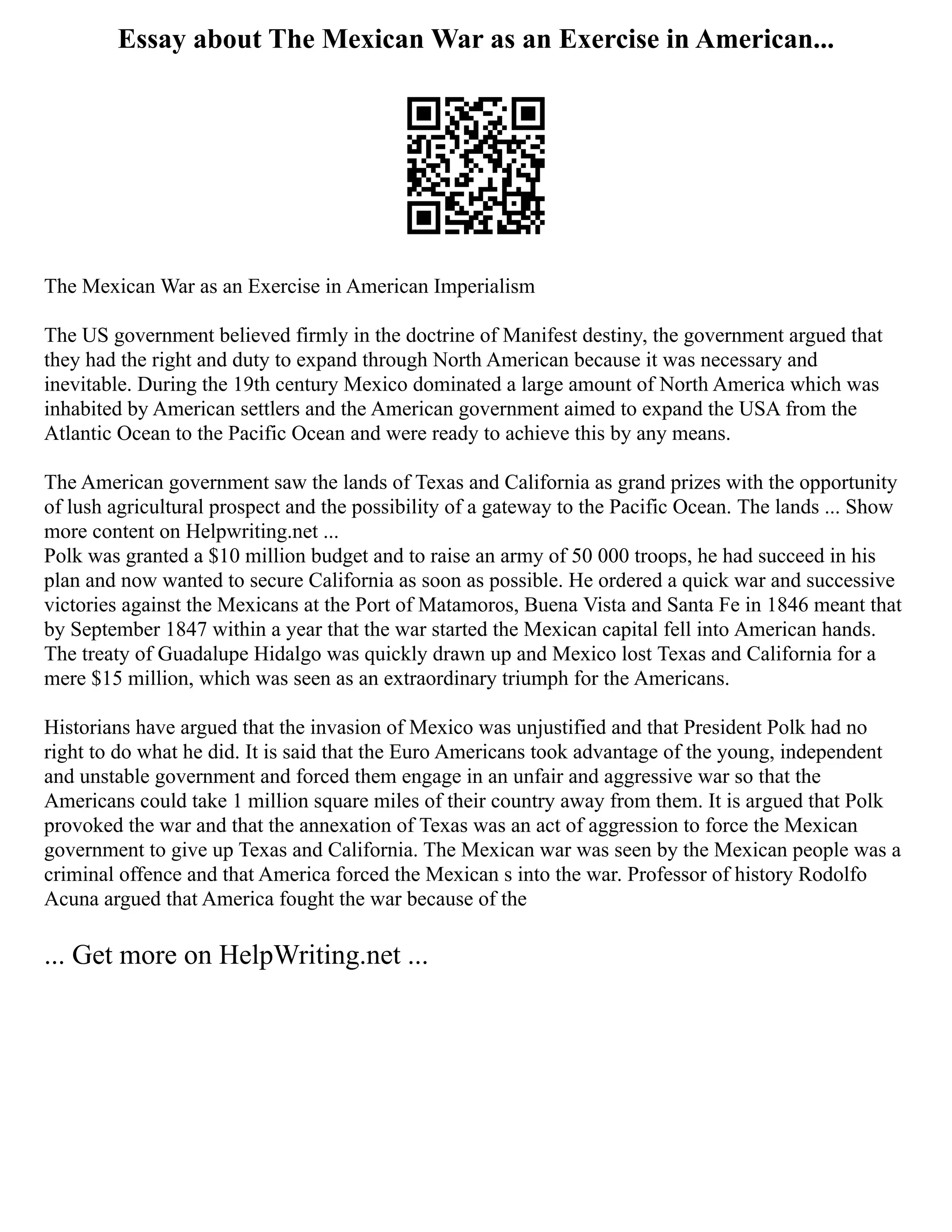 Essay about The Mexican War as an Exercise in American...
The Mexican War as an Exercise in American Imperialism
The US government believed firmly in the doctrine of Manifest destiny, the government argued that
they had the right and duty to expand through North American because it was necessary and
inevitable. During the 19th century Mexico dominated a large amount of North America which was
inhabited by American settlers and the American government aimed to expand the USA from the
Atlantic Ocean to the Pacific Ocean and were ready to achieve this by any means.
The American government saw the lands of Texas and California as grand prizes with the opportunity
of lush agricultural prospect and the possibility of a gateway to the Pacific Ocean. The lands ... Show
more content on Helpwriting.net ...
Polk was granted a $10 million budget and to raise an army of 50 000 troops, he had succeed in his
plan and now wanted to secure California as soon as possible. He ordered a quick war and successive
victories against the Mexicans at the Port of Matamoros, Buena Vista and Santa Fe in 1846 meant that
by September 1847 within a year that the war started the Mexican capital fell into American hands.
The treaty of Guadalupe Hidalgo was quickly drawn up and Mexico lost Texas and California for a
mere $15 million, which was seen as an extraordinary triumph for the Americans.
Historians have argued that the invasion of Mexico was unjustified and that President Polk had no
right to do what he did. It is said that the Euro Americans took advantage of the young, independent
and unstable government and forced them engage in an unfair and aggressive war so that the
Americans could take 1 million square miles of their country away from them. It is argued that Polk
provoked the war and that the annexation of Texas was an act of aggression to force the Mexican
government to give up Texas and California. The Mexican war was seen by the Mexican people was a
criminal offence and that America forced the Mexican s into the war. Professor of history Rodolfo
Acuna argued that America fought the war because of the
... Get more on HelpWriting.net ...
 