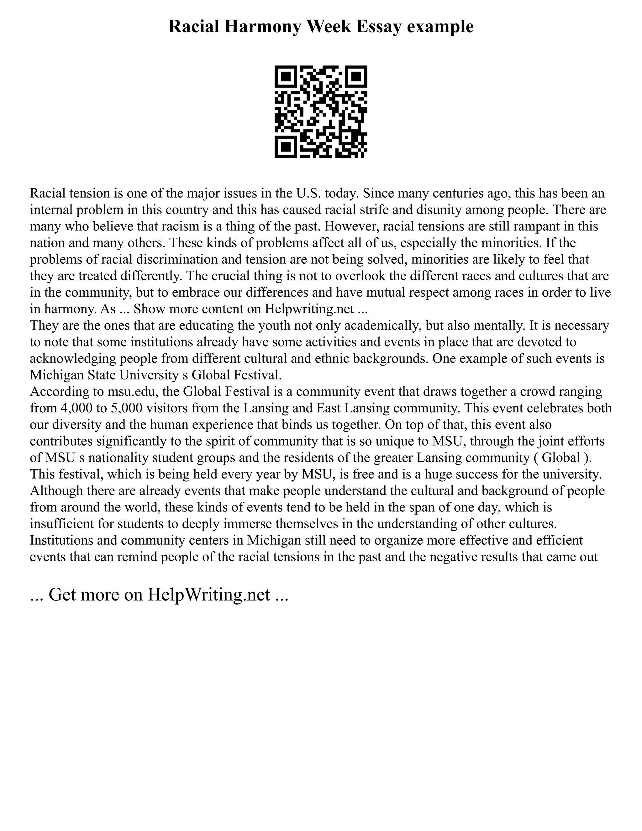 Racial Harmony Week Essay example
Racial tension is one of the major issues in the U.S. today. Since many centuries ago, this has been an
internal problem in this country and this has caused racial strife and disunity among people. There are
many who believe that racism is a thing of the past. However, racial tensions are still rampant in this
nation and many others. These kinds of problems affect all of us, especially the minorities. If the
problems of racial discrimination and tension are not being solved, minorities are likely to feel that
they are treated differently. The crucial thing is not to overlook the different races and cultures that are
in the community, but to embrace our differences and have mutual respect among races in order to live
in harmony. As ... Show more content on Helpwriting.net ...
They are the ones that are educating the youth not only academically, but also mentally. It is necessary
to note that some institutions already have some activities and events in place that are devoted to
acknowledging people from different cultural and ethnic backgrounds. One example of such events is
Michigan State University s Global Festival.
According to msu.edu, the Global Festival is a community event that draws together a crowd ranging
from 4,000 to 5,000 visitors from the Lansing and East Lansing community. This event celebrates both
our diversity and the human experience that binds us together. On top of that, this event also
contributes significantly to the spirit of community that is so unique to MSU, through the joint efforts
of MSU s nationality student groups and the residents of the greater Lansing community ( Global ).
This festival, which is being held every year by MSU, is free and is a huge success for the university.
Although there are already events that make people understand the cultural and background of people
from around the world, these kinds of events tend to be held in the span of one day, which is
insufficient for students to deeply immerse themselves in the understanding of other cultures.
Institutions and community centers in Michigan still need to organize more effective and efficient
events that can remind people of the racial tensions in the past and the negative results that came out
... Get more on HelpWriting.net ...
 