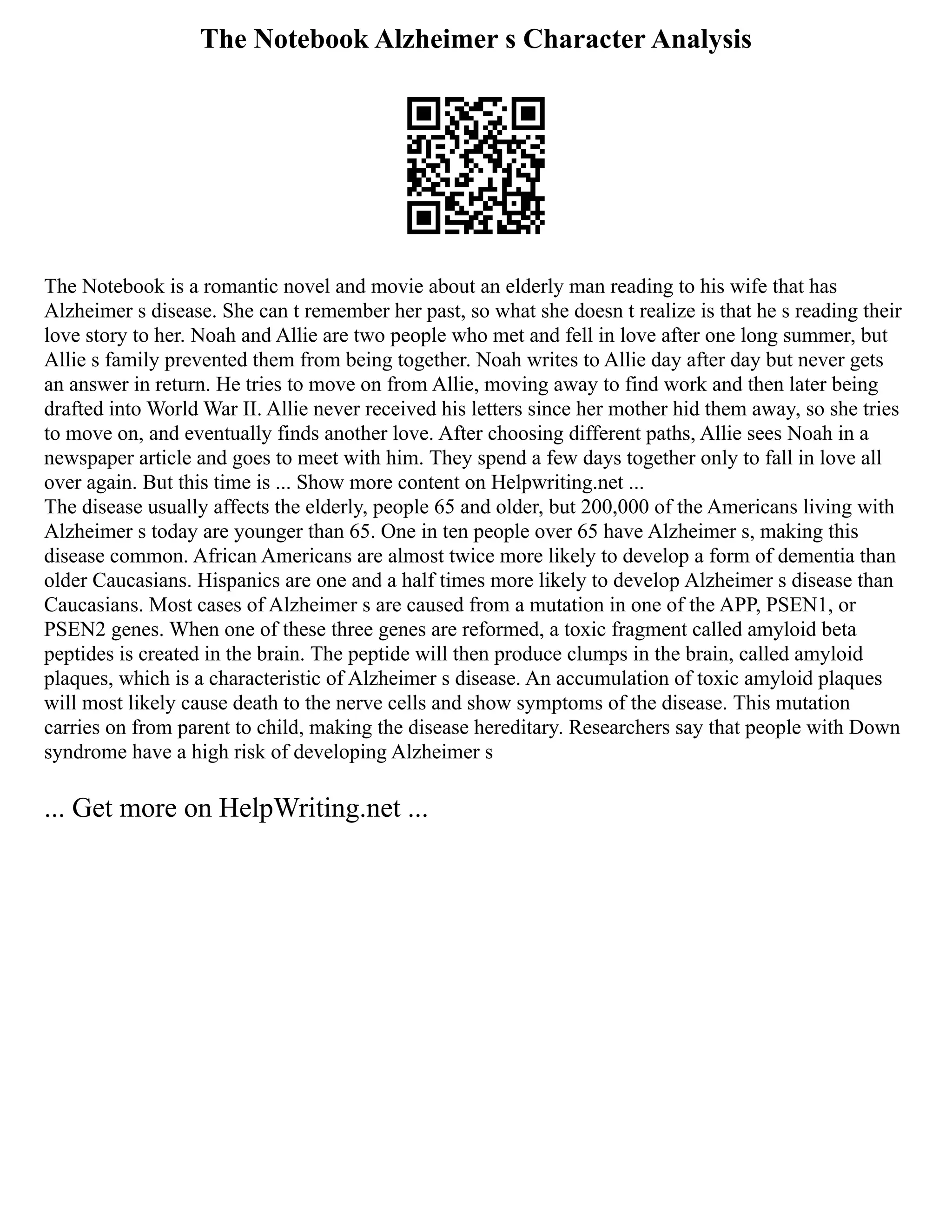 The Notebook Alzheimer s Character Analysis
The Notebook is a romantic novel and movie about an elderly man reading to his wife that has
Alzheimer s disease. She can t remember her past, so what she doesn t realize is that he s reading their
love story to her. Noah and Allie are two people who met and fell in love after one long summer, but
Allie s family prevented them from being together. Noah writes to Allie day after day but never gets
an answer in return. He tries to move on from Allie, moving away to find work and then later being
drafted into World War II. Allie never received his letters since her mother hid them away, so she tries
to move on, and eventually finds another love. After choosing different paths, Allie sees Noah in a
newspaper article and goes to meet with him. They spend a few days together only to fall in love all
over again. But this time is ... Show more content on Helpwriting.net ...
The disease usually affects the elderly, people 65 and older, but 200,000 of the Americans living with
Alzheimer s today are younger than 65. One in ten people over 65 have Alzheimer s, making this
disease common. African Americans are almost twice more likely to develop a form of dementia than
older Caucasians. Hispanics are one and a half times more likely to develop Alzheimer s disease than
Caucasians. Most cases of Alzheimer s are caused from a mutation in one of the APP, PSEN1, or
PSEN2 genes. When one of these three genes are reformed, a toxic fragment called amyloid beta
peptides is created in the brain. The peptide will then produce clumps in the brain, called amyloid
plaques, which is a characteristic of Alzheimer s disease. An accumulation of toxic amyloid plaques
will most likely cause death to the nerve cells and show symptoms of the disease. This mutation
carries on from parent to child, making the disease hereditary. Researchers say that people with Down
syndrome have a high risk of developing Alzheimer s
... Get more on HelpWriting.net ...
 