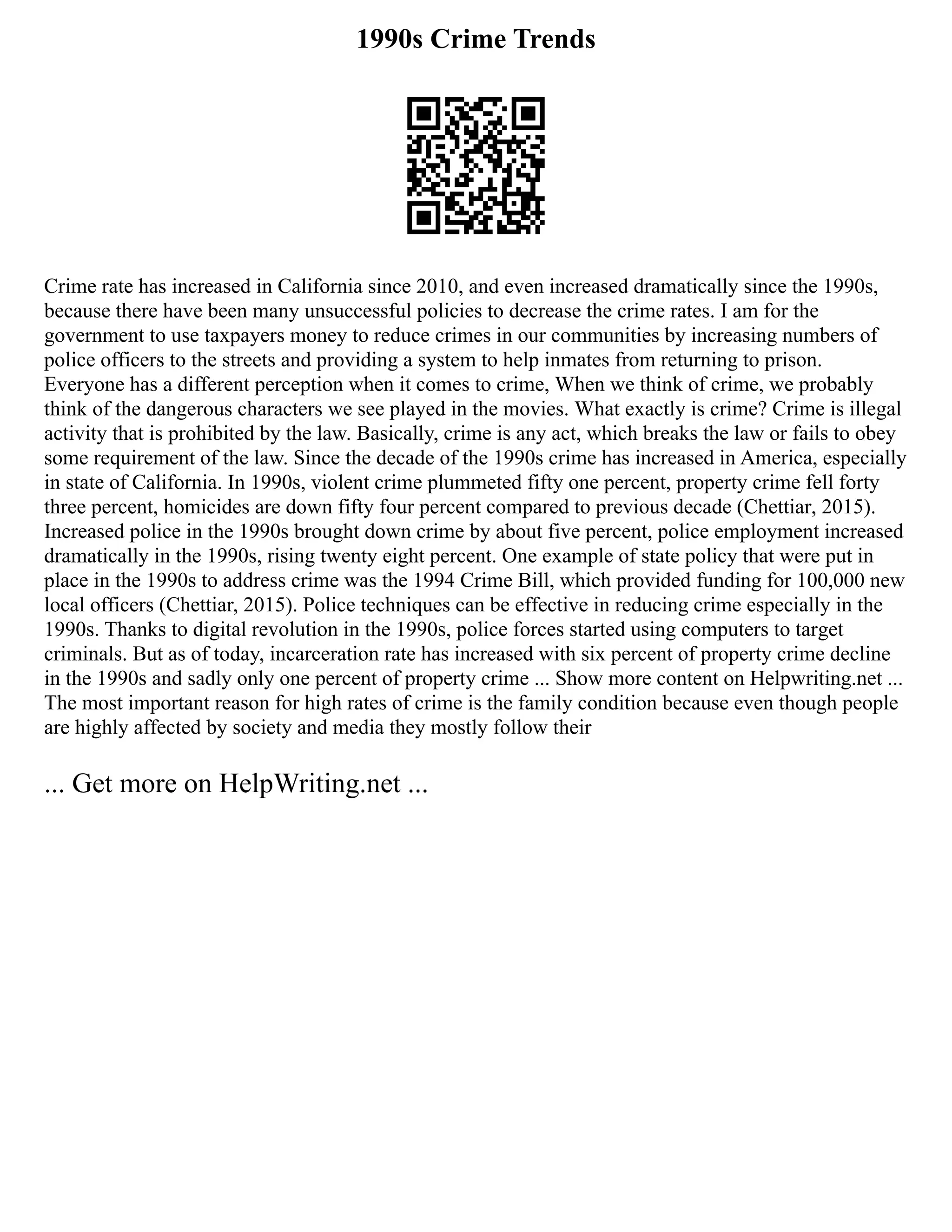 1990s Crime Trends
Crime rate has increased in California since 2010, and even increased dramatically since the 1990s,
because there have been many unsuccessful policies to decrease the crime rates. I am for the
government to use taxpayers money to reduce crimes in our communities by increasing numbers of
police officers to the streets and providing a system to help inmates from returning to prison.
Everyone has a different perception when it comes to crime, When we think of crime, we probably
think of the dangerous characters we see played in the movies. What exactly is crime? Crime is illegal
activity that is prohibited by the law. Basically, crime is any act, which breaks the law or fails to obey
some requirement of the law. Since the decade of the 1990s crime has increased in America, especially
in state of California. In 1990s, violent crime plummeted fifty one percent, property crime fell forty
three percent, homicides are down fifty four percent compared to previous decade (Chettiar, 2015).
Increased police in the 1990s brought down crime by about five percent, police employment increased
dramatically in the 1990s, rising twenty eight percent. One example of state policy that were put in
place in the 1990s to address crime was the 1994 Crime Bill, which provided funding for 100,000 new
local officers (Chettiar, 2015). Police techniques can be effective in reducing crime especially in the
1990s. Thanks to digital revolution in the 1990s, police forces started using computers to target
criminals. But as of today, incarceration rate has increased with six percent of property crime decline
in the 1990s and sadly only one percent of property crime ... Show more content on Helpwriting.net ...
The most important reason for high rates of crime is the family condition because even though people
are highly affected by society and media they mostly follow their
... Get more on HelpWriting.net ...
 