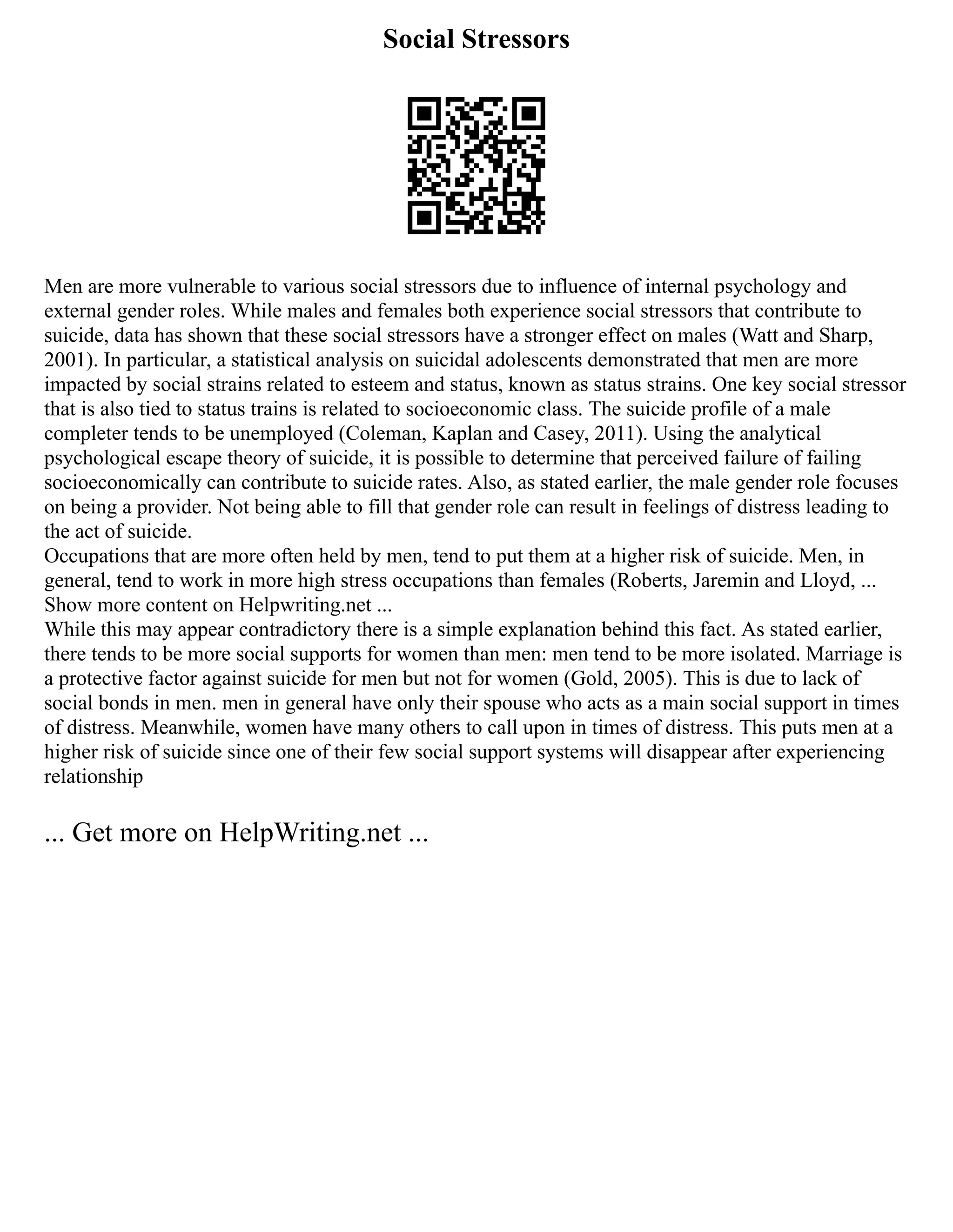 Social Stressors
Men are more vulnerable to various social stressors due to influence of internal psychology and
external gender roles. While males and females both experience social stressors that contribute to
suicide, data has shown that these social stressors have a stronger effect on males (Watt and Sharp,
2001). In particular, a statistical analysis on suicidal adolescents demonstrated that men are more
impacted by social strains related to esteem and status, known as status strains. One key social stressor
that is also tied to status trains is related to socioeconomic class. The suicide profile of a male
completer tends to be unemployed (Coleman, Kaplan and Casey, 2011). Using the analytical
psychological escape theory of suicide, it is possible to determine that perceived failure of failing
socioeconomically can contribute to suicide rates. Also, as stated earlier, the male gender role focuses
on being a provider. Not being able to fill that gender role can result in feelings of distress leading to
the act of suicide.
Occupations that are more often held by men, tend to put them at a higher risk of suicide. Men, in
general, tend to work in more high stress occupations than females (Roberts, Jaremin and Lloyd, ...
Show more content on Helpwriting.net ...
While this may appear contradictory there is a simple explanation behind this fact. As stated earlier,
there tends to be more social supports for women than men: men tend to be more isolated. Marriage is
a protective factor against suicide for men but not for women (Gold, 2005). This is due to lack of
social bonds in men. men in general have only their spouse who acts as a main social support in times
of distress. Meanwhile, women have many others to call upon in times of distress. This puts men at a
higher risk of suicide since one of their few social support systems will disappear after experiencing
relationship
... Get more on HelpWriting.net ...
 