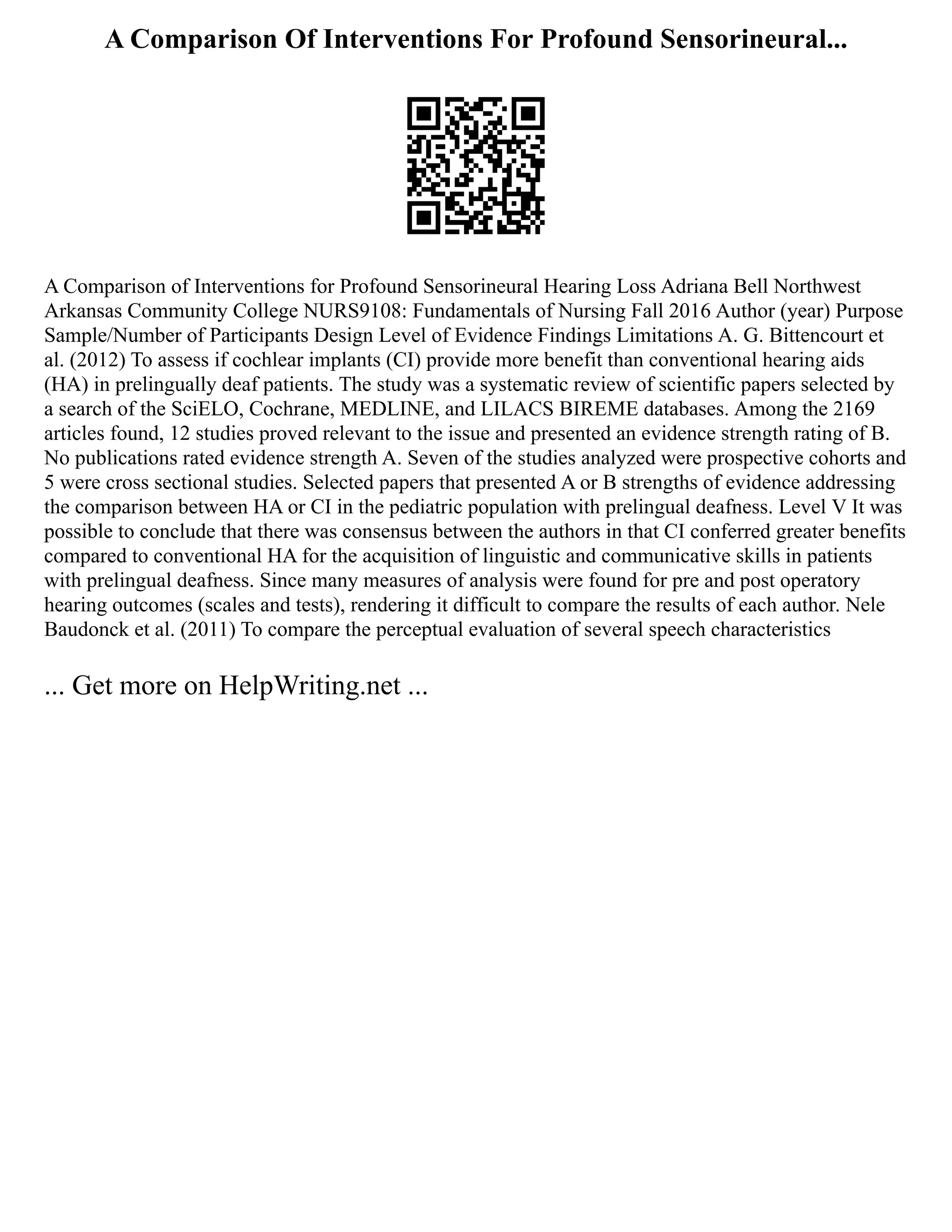 A Comparison Of Interventions For Profound Sensorineural...
A Comparison of Interventions for Profound Sensorineural Hearing Loss Adriana Bell Northwest
Arkansas Community College NURS9108: Fundamentals of Nursing Fall 2016 Author (year) Purpose
Sample/Number of Participants Design Level of Evidence Findings Limitations A. G. Bittencourt et
al. (2012) To assess if cochlear implants (CI) provide more benefit than conventional hearing aids
(HA) in prelingually deaf patients. The study was a systematic review of scientific papers selected by
a search of the SciELO, Cochrane, MEDLINE, and LILACS BIREME databases. Among the 2169
articles found, 12 studies proved relevant to the issue and presented an evidence strength rating of B.
No publications rated evidence strength A. Seven of the studies analyzed were prospective cohorts and
5 were cross sectional studies. Selected papers that presented A or B strengths of evidence addressing
the comparison between HA or CI in the pediatric population with prelingual deafness. Level V It was
possible to conclude that there was consensus between the authors in that CI conferred greater benefits
compared to conventional HA for the acquisition of linguistic and communicative skills in patients
with prelingual deafness. Since many measures of analysis were found for pre and post operatory
hearing outcomes (scales and tests), rendering it difficult to compare the results of each author. Nele
Baudonck et al. (2011) To compare the perceptual evaluation of several speech characteristics
... Get more on HelpWriting.net ...
 