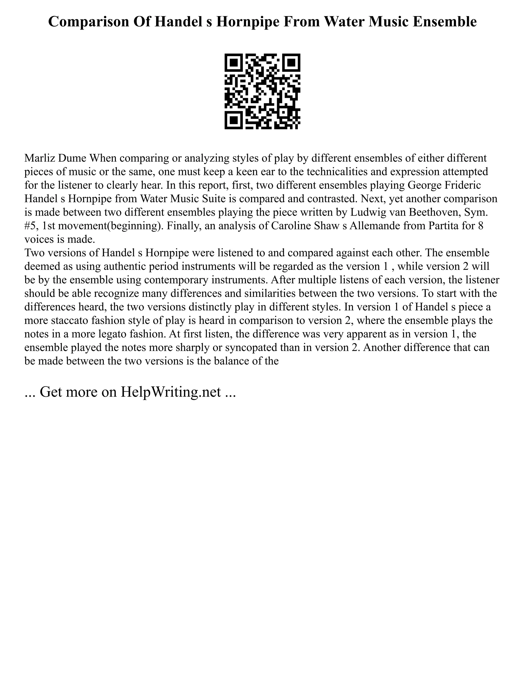 Comparison Of Handel s Hornpipe From Water Music Ensemble
Marliz Dume When comparing or analyzing styles of play by different ensembles of either different
pieces of music or the same, one must keep a keen ear to the technicalities and expression attempted
for the listener to clearly hear. In this report, first, two different ensembles playing George Frideric
Handel s Hornpipe from Water Music Suite is compared and contrasted. Next, yet another comparison
is made between two different ensembles playing the piece written by Ludwig van Beethoven, Sym.
#5, 1st movement(beginning). Finally, an analysis of Caroline Shaw s Allemande from Partita for 8
voices is made.
Two versions of Handel s Hornpipe were listened to and compared against each other. The ensemble
deemed as using authentic period instruments will be regarded as the version 1 , while version 2 will
be by the ensemble using contemporary instruments. After multiple listens of each version, the listener
should be able recognize many differences and similarities between the two versions. To start with the
differences heard, the two versions distinctly play in different styles. In version 1 of Handel s piece a
more staccato fashion style of play is heard in comparison to version 2, where the ensemble plays the
notes in a more legato fashion. At first listen, the difference was very apparent as in version 1, the
ensemble played the notes more sharply or syncopated than in version 2. Another difference that can
be made between the two versions is the balance of the
... Get more on HelpWriting.net ...
 