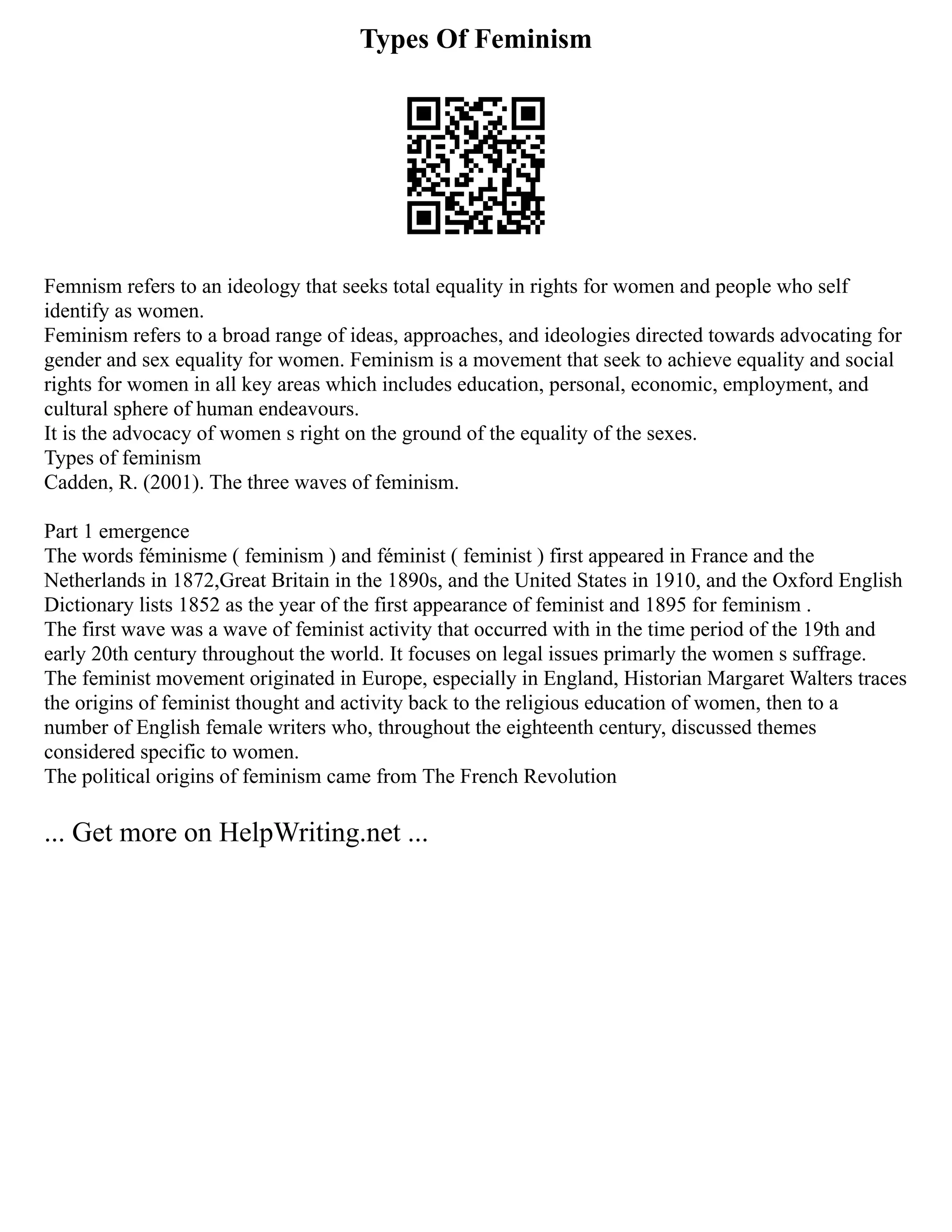 Types Of Feminism
Femnism refers to an ideology that seeks total equality in rights for women and people who self
identify as women.
Feminism refers to a broad range of ideas, approaches, and ideologies directed towards advocating for
gender and sex equality for women. Feminism is a movement that seek to achieve equality and social
rights for women in all key areas which includes education, personal, economic, employment, and
cultural sphere of human endeavours.
It is the advocacy of women s right on the ground of the equality of the sexes.
Types of feminism
Cadden, R. (2001). The three waves of feminism.
Part 1 emergence
The words féminisme ( feminism ) and féminist ( feminist ) first appeared in France and the
Netherlands in 1872,Great Britain in the 1890s, and the United States in 1910, and the Oxford English
Dictionary lists 1852 as the year of the first appearance of feminist and 1895 for feminism .
The first wave was a wave of feminist activity that occurred with in the time period of the 19th and
early 20th century throughout the world. It focuses on legal issues primarly the women s suffrage.
The feminist movement originated in Europe, especially in England, Historian Margaret Walters traces
the origins of feminist thought and activity back to the religious education of women, then to a
number of English female writers who, throughout the eighteenth century, discussed themes
considered specific to women.
The political origins of feminism came from The French Revolution
... Get more on HelpWriting.net ...
 