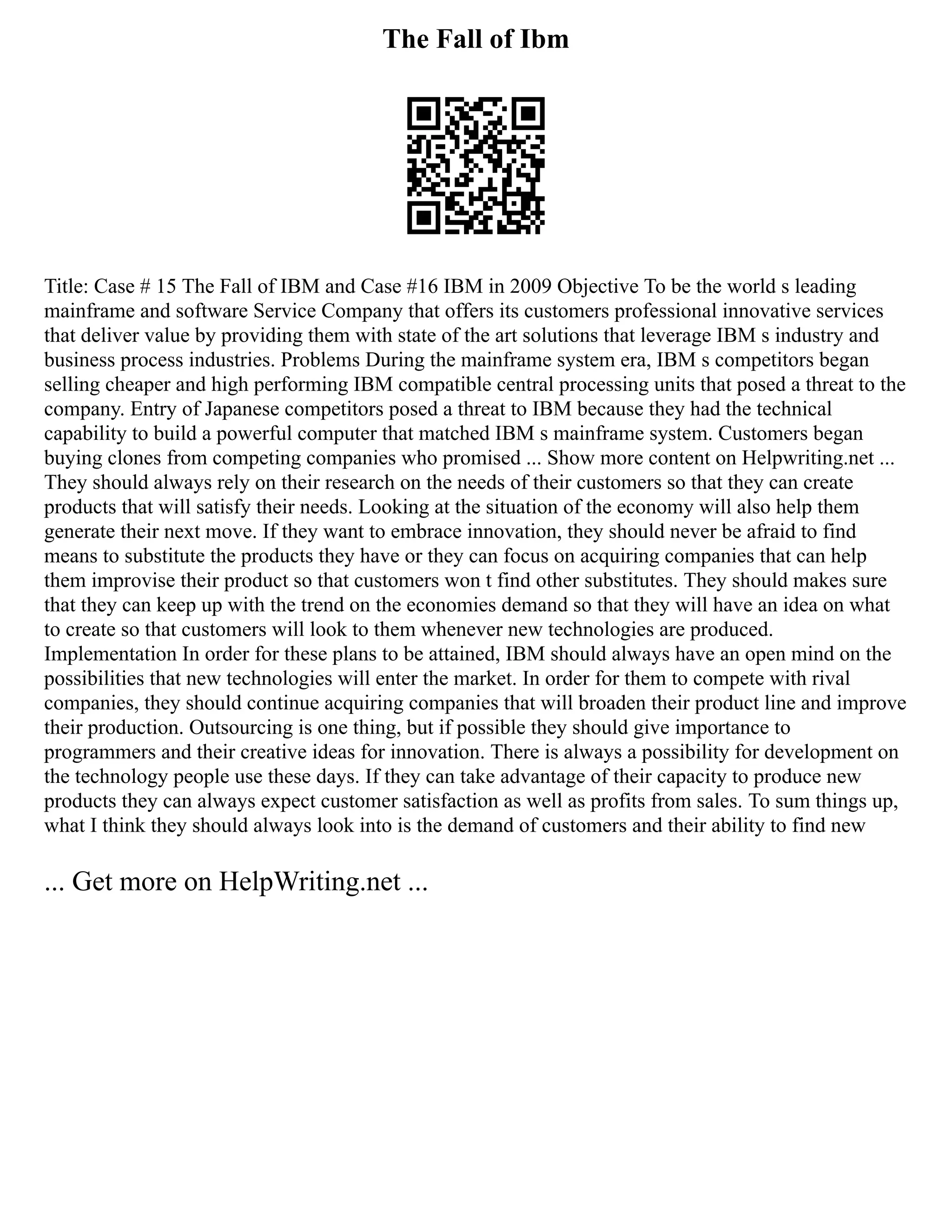 The Fall of Ibm
Title: Case # 15 The Fall of IBM and Case #16 IBM in 2009 Objective To be the world s leading
mainframe and software Service Company that offers its customers professional innovative services
that deliver value by providing them with state of the art solutions that leverage IBM s industry and
business process industries. Problems During the mainframe system era, IBM s competitors began
selling cheaper and high performing IBM compatible central processing units that posed a threat to the
company. Entry of Japanese competitors posed a threat to IBM because they had the technical
capability to build a powerful computer that matched IBM s mainframe system. Customers began
buying clones from competing companies who promised ... Show more content on Helpwriting.net ...
They should always rely on their research on the needs of their customers so that they can create
products that will satisfy their needs. Looking at the situation of the economy will also help them
generate their next move. If they want to embrace innovation, they should never be afraid to find
means to substitute the products they have or they can focus on acquiring companies that can help
them improvise their product so that customers won t find other substitutes. They should makes sure
that they can keep up with the trend on the economies demand so that they will have an idea on what
to create so that customers will look to them whenever new technologies are produced.
Implementation In order for these plans to be attained, IBM should always have an open mind on the
possibilities that new technologies will enter the market. In order for them to compete with rival
companies, they should continue acquiring companies that will broaden their product line and improve
their production. Outsourcing is one thing, but if possible they should give importance to
programmers and their creative ideas for innovation. There is always a possibility for development on
the technology people use these days. If they can take advantage of their capacity to produce new
products they can always expect customer satisfaction as well as profits from sales. To sum things up,
what I think they should always look into is the demand of customers and their ability to find new
... Get more on HelpWriting.net ...
 