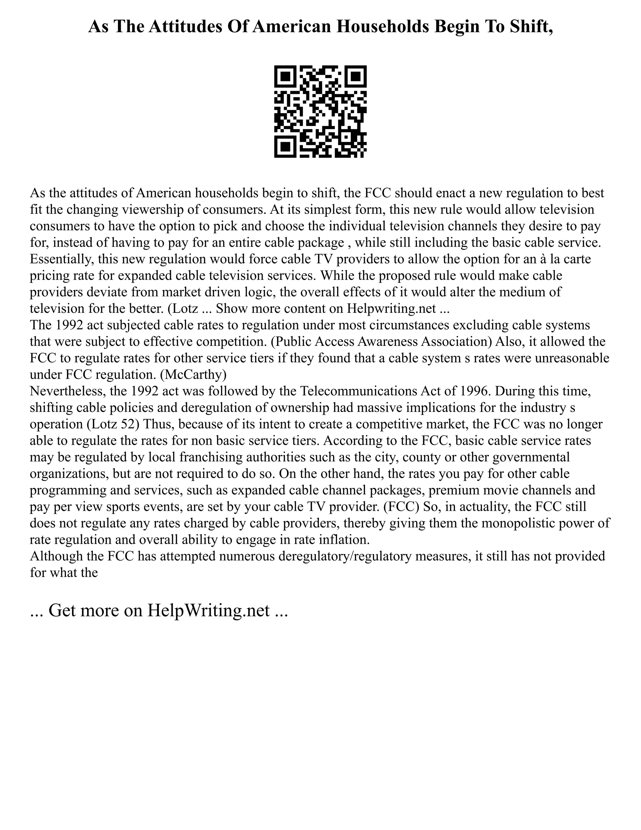 As The Attitudes Of American Households Begin To Shift,
As the attitudes of American households begin to shift, the FCC should enact a new regulation to best
fit the changing viewership of consumers. At its simplest form, this new rule would allow television
consumers to have the option to pick and choose the individual television channels they desire to pay
for, instead of having to pay for an entire cable package , while still including the basic cable service.
Essentially, this new regulation would force cable TV providers to allow the option for an à la carte
pricing rate for expanded cable television services. While the proposed rule would make cable
providers deviate from market driven logic, the overall effects of it would alter the medium of
television for the better. (Lotz ... Show more content on Helpwriting.net ...
The 1992 act subjected cable rates to regulation under most circumstances excluding cable systems
that were subject to effective competition. (Public Access Awareness Association) Also, it allowed the
FCC to regulate rates for other service tiers if they found that a cable system s rates were unreasonable
under FCC regulation. (McCarthy)
Nevertheless, the 1992 act was followed by the Telecommunications Act of 1996. During this time,
shifting cable policies and deregulation of ownership had massive implications for the industry s
operation (Lotz 52) Thus, because of its intent to create a competitive market, the FCC was no longer
able to regulate the rates for non basic service tiers. According to the FCC, basic cable service rates
may be regulated by local franchising authorities such as the city, county or other governmental
organizations, but are not required to do so. On the other hand, the rates you pay for other cable
programming and services, such as expanded cable channel packages, premium movie channels and
pay per view sports events, are set by your cable TV provider. (FCC) So, in actuality, the FCC still
does not regulate any rates charged by cable providers, thereby giving them the monopolistic power of
rate regulation and overall ability to engage in rate inflation.
Although the FCC has attempted numerous deregulatory/regulatory measures, it still has not provided
for what the
... Get more on HelpWriting.net ...
 