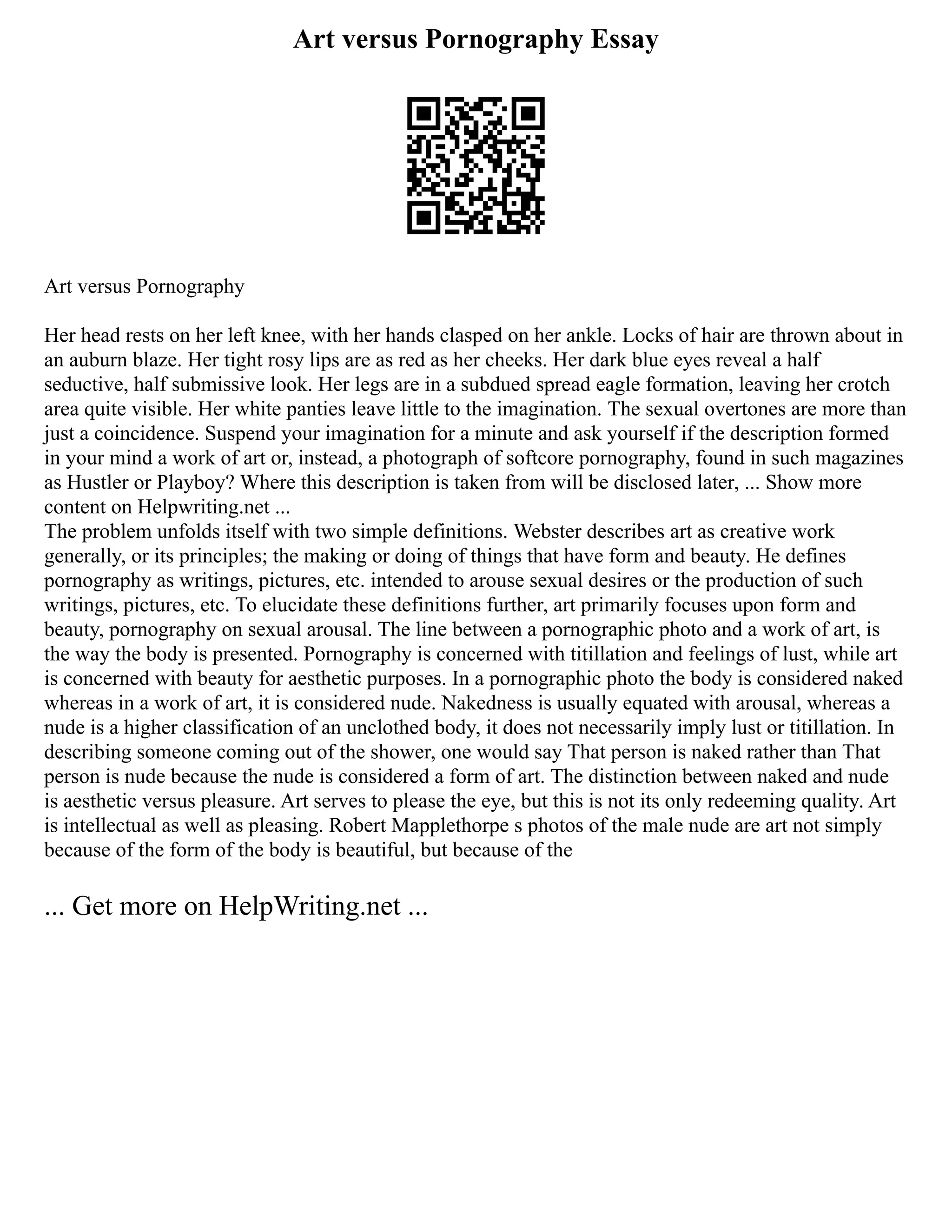 Art versus Pornography Essay
Art versus Pornography
Her head rests on her left knee, with her hands clasped on her ankle. Locks of hair are thrown about in
an auburn blaze. Her tight rosy lips are as red as her cheeks. Her dark blue eyes reveal a half
seductive, half submissive look. Her legs are in a subdued spread eagle formation, leaving her crotch
area quite visible. Her white panties leave little to the imagination. The sexual overtones are more than
just a coincidence. Suspend your imagination for a minute and ask yourself if the description formed
in your mind a work of art or, instead, a photograph of softcore pornography, found in such magazines
as Hustler or Playboy? Where this description is taken from will be disclosed later, ... Show more
content on Helpwriting.net ...
The problem unfolds itself with two simple definitions. Webster describes art as creative work
generally, or its principles; the making or doing of things that have form and beauty. He defines
pornography as writings, pictures, etc. intended to arouse sexual desires or the production of such
writings, pictures, etc. To elucidate these definitions further, art primarily focuses upon form and
beauty, pornography on sexual arousal. The line between a pornographic photo and a work of art, is
the way the body is presented. Pornography is concerned with titillation and feelings of lust, while art
is concerned with beauty for aesthetic purposes. In a pornographic photo the body is considered naked
whereas in a work of art, it is considered nude. Nakedness is usually equated with arousal, whereas a
nude is a higher classification of an unclothed body, it does not necessarily imply lust or titillation. In
describing someone coming out of the shower, one would say That person is naked rather than That
person is nude because the nude is considered a form of art. The distinction between naked and nude
is aesthetic versus pleasure. Art serves to please the eye, but this is not its only redeeming quality. Art
is intellectual as well as pleasing. Robert Mapplethorpe s photos of the male nude are art not simply
because of the form of the body is beautiful, but because of the
... Get more on HelpWriting.net ...
 