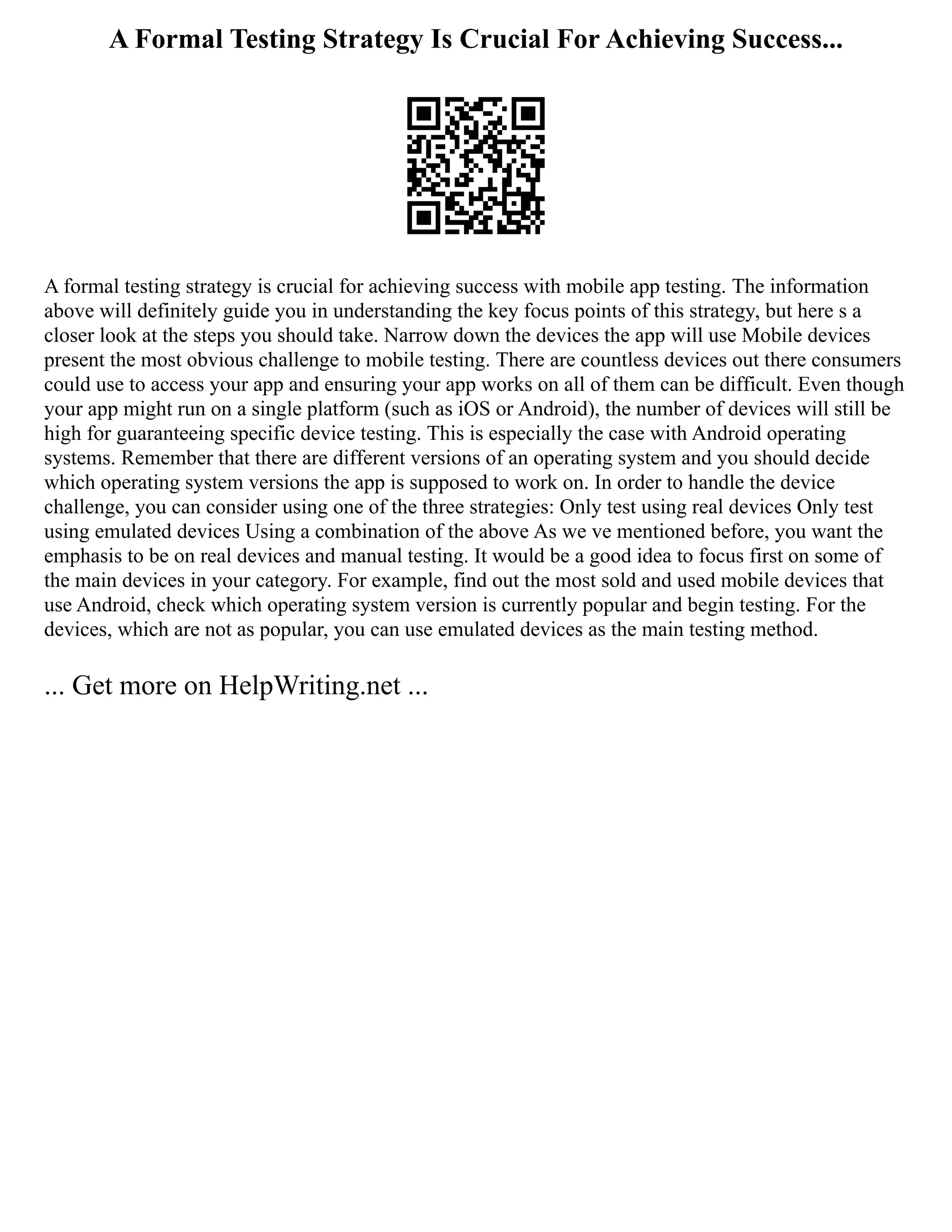 A Formal Testing Strategy Is Crucial For Achieving Success...
A formal testing strategy is crucial for achieving success with mobile app testing. The information
above will definitely guide you in understanding the key focus points of this strategy, but here s a
closer look at the steps you should take. Narrow down the devices the app will use Mobile devices
present the most obvious challenge to mobile testing. There are countless devices out there consumers
could use to access your app and ensuring your app works on all of them can be difficult. Even though
your app might run on a single platform (such as iOS or Android), the number of devices will still be
high for guaranteeing specific device testing. This is especially the case with Android operating
systems. Remember that there are different versions of an operating system and you should decide
which operating system versions the app is supposed to work on. In order to handle the device
challenge, you can consider using one of the three strategies: Only test using real devices Only test
using emulated devices Using a combination of the above As we ve mentioned before, you want the
emphasis to be on real devices and manual testing. It would be a good idea to focus first on some of
the main devices in your category. For example, find out the most sold and used mobile devices that
use Android, check which operating system version is currently popular and begin testing. For the
devices, which are not as popular, you can use emulated devices as the main testing method.
... Get more on HelpWriting.net ...
 