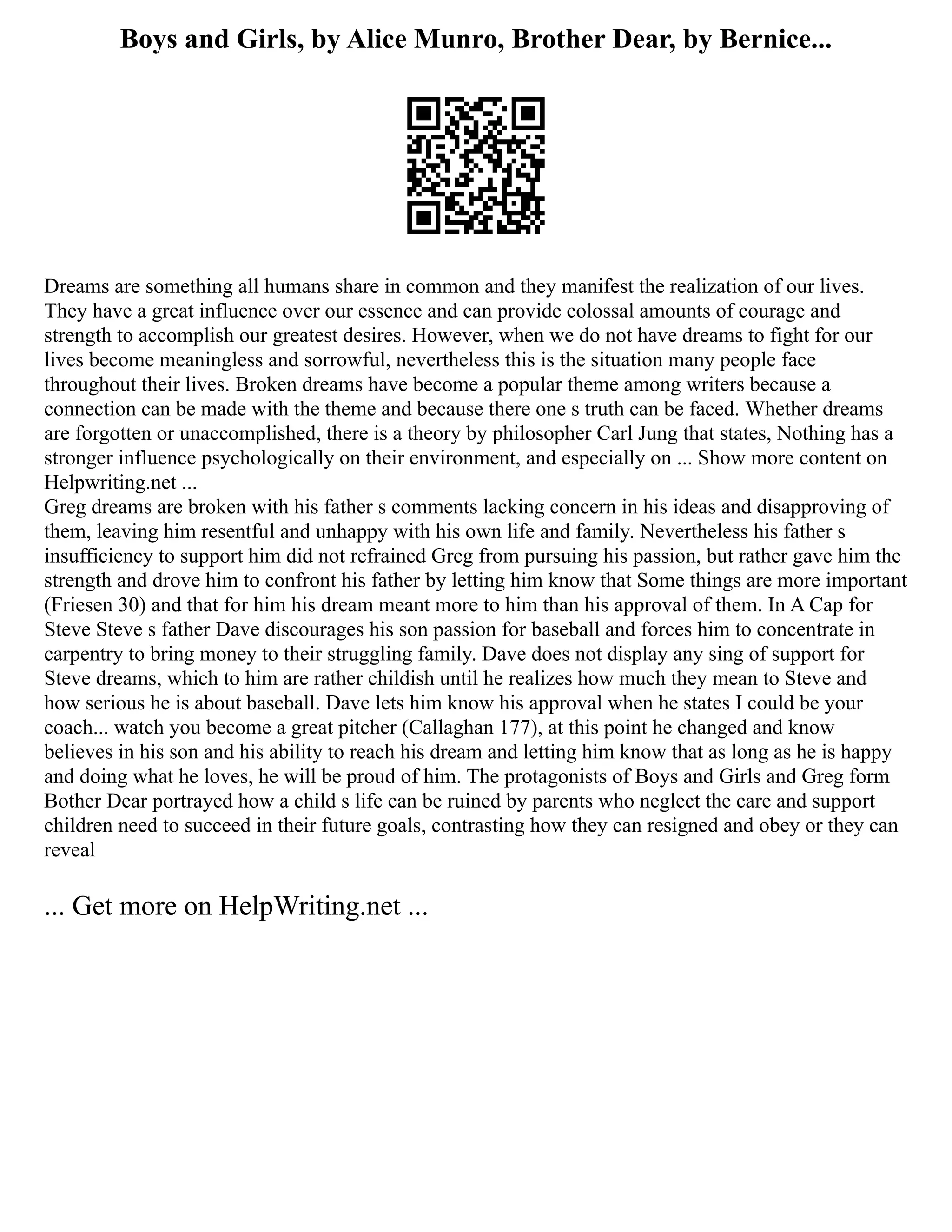 Boys and Girls, by Alice Munro, Brother Dear, by Bernice...
Dreams are something all humans share in common and they manifest the realization of our lives.
They have a great influence over our essence and can provide colossal amounts of courage and
strength to accomplish our greatest desires. However, when we do not have dreams to fight for our
lives become meaningless and sorrowful, nevertheless this is the situation many people face
throughout their lives. Broken dreams have become a popular theme among writers because a
connection can be made with the theme and because there one s truth can be faced. Whether dreams
are forgotten or unaccomplished, there is a theory by philosopher Carl Jung that states, Nothing has a
stronger influence psychologically on their environment, and especially on ... Show more content on
Helpwriting.net ...
Greg dreams are broken with his father s comments lacking concern in his ideas and disapproving of
them, leaving him resentful and unhappy with his own life and family. Nevertheless his father s
insufficiency to support him did not refrained Greg from pursuing his passion, but rather gave him the
strength and drove him to confront his father by letting him know that Some things are more important
(Friesen 30) and that for him his dream meant more to him than his approval of them. In A Cap for
Steve Steve s father Dave discourages his son passion for baseball and forces him to concentrate in
carpentry to bring money to their struggling family. Dave does not display any sing of support for
Steve dreams, which to him are rather childish until he realizes how much they mean to Steve and
how serious he is about baseball. Dave lets him know his approval when he states I could be your
coach... watch you become a great pitcher (Callaghan 177), at this point he changed and know
believes in his son and his ability to reach his dream and letting him know that as long as he is happy
and doing what he loves, he will be proud of him. The protagonists of Boys and Girls and Greg form
Bother Dear portrayed how a child s life can be ruined by parents who neglect the care and support
children need to succeed in their future goals, contrasting how they can resigned and obey or they can
reveal
... Get more on HelpWriting.net ...
 