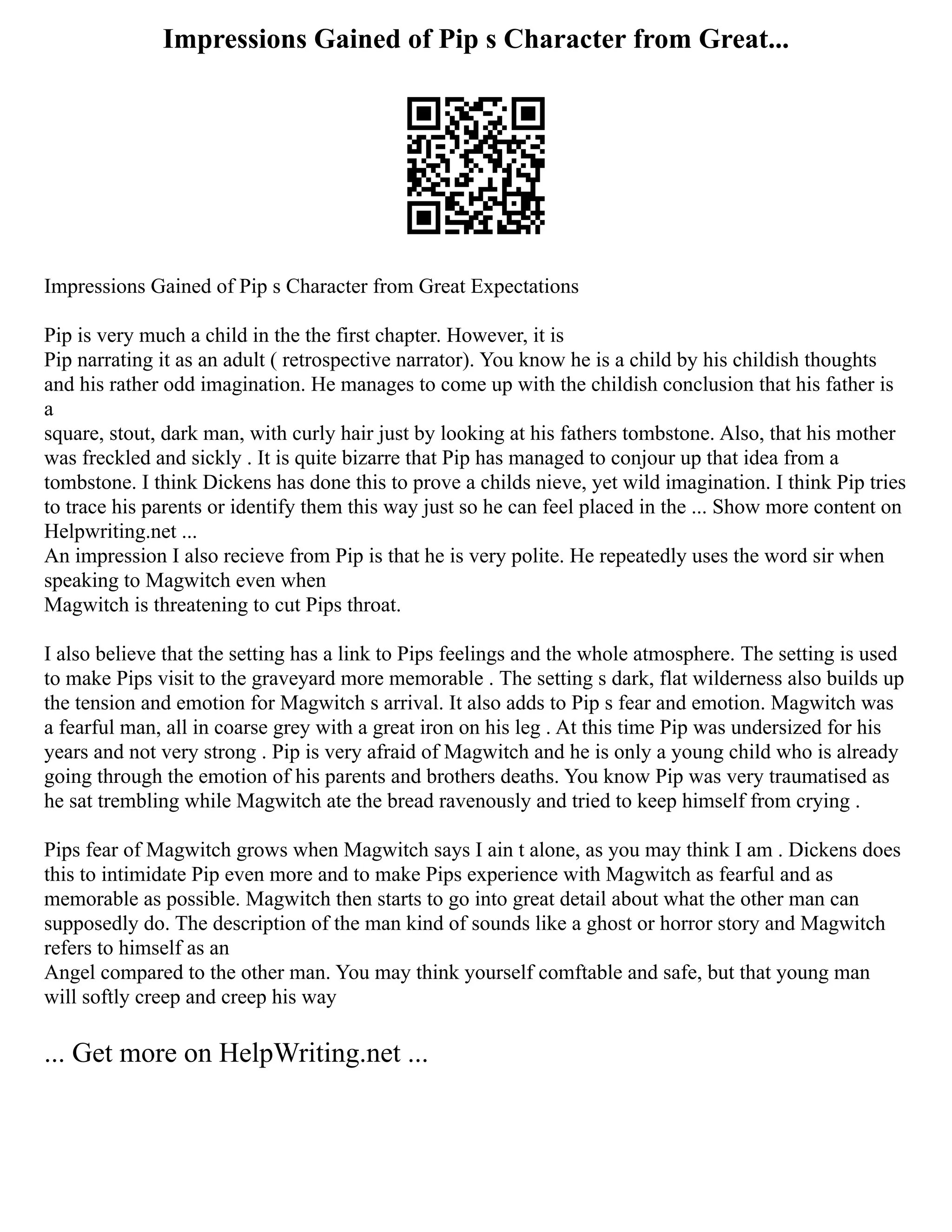 Impressions Gained of Pip s Character from Great...
Impressions Gained of Pip s Character from Great Expectations
Pip is very much a child in the the first chapter. However, it is
Pip narrating it as an adult ( retrospective narrator). You know he is a child by his childish thoughts
and his rather odd imagination. He manages to come up with the childish conclusion that his father is
a
square, stout, dark man, with curly hair just by looking at his fathers tombstone. Also, that his mother
was freckled and sickly . It is quite bizarre that Pip has managed to conjour up that idea from a
tombstone. I think Dickens has done this to prove a childs nieve, yet wild imagination. I think Pip tries
to trace his parents or identify them this way just so he can feel placed in the ... Show more content on
Helpwriting.net ...
An impression I also recieve from Pip is that he is very polite. He repeatedly uses the word sir when
speaking to Magwitch even when
Magwitch is threatening to cut Pips throat.
I also believe that the setting has a link to Pips feelings and the whole atmosphere. The setting is used
to make Pips visit to the graveyard more memorable . The setting s dark, flat wilderness also builds up
the tension and emotion for Magwitch s arrival. It also adds to Pip s fear and emotion. Magwitch was
a fearful man, all in coarse grey with a great iron on his leg . At this time Pip was undersized for his
years and not very strong . Pip is very afraid of Magwitch and he is only a young child who is already
going through the emotion of his parents and brothers deaths. You know Pip was very traumatised as
he sat trembling while Magwitch ate the bread ravenously and tried to keep himself from crying .
Pips fear of Magwitch grows when Magwitch says I ain t alone, as you may think I am . Dickens does
this to intimidate Pip even more and to make Pips experience with Magwitch as fearful and as
memorable as possible. Magwitch then starts to go into great detail about what the other man can
supposedly do. The description of the man kind of sounds like a ghost or horror story and Magwitch
refers to himself as an
Angel compared to the other man. You may think yourself comftable and safe, but that young man
will softly creep and creep his way
... Get more on HelpWriting.net ...
 