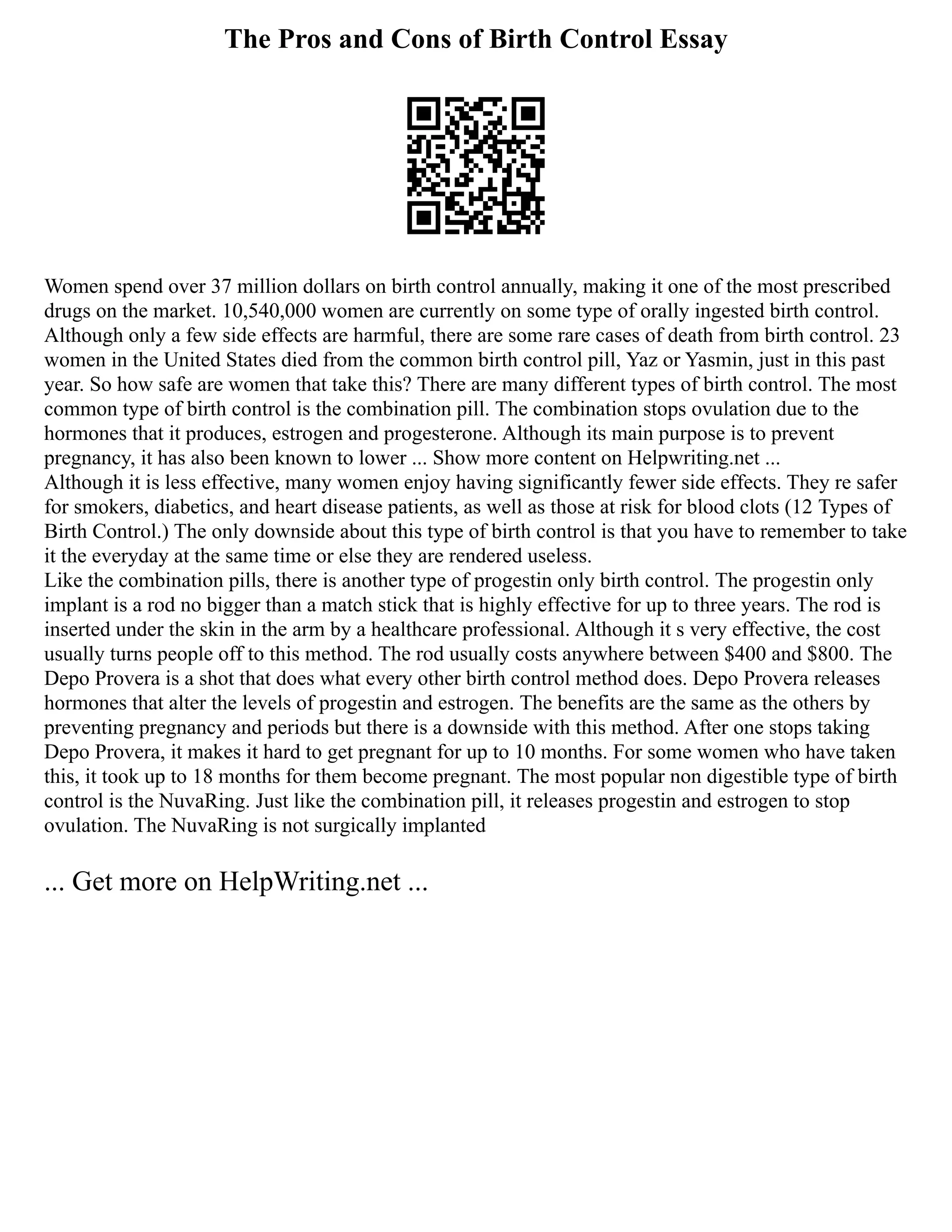 The Pros and Cons of Birth Control Essay
Women spend over 37 million dollars on birth control annually, making it one of the most prescribed
drugs on the market. 10,540,000 women are currently on some type of orally ingested birth control.
Although only a few side effects are harmful, there are some rare cases of death from birth control. 23
women in the United States died from the common birth control pill, Yaz or Yasmin, just in this past
year. So how safe are women that take this? There are many different types of birth control. The most
common type of birth control is the combination pill. The combination stops ovulation due to the
hormones that it produces, estrogen and progesterone. Although its main purpose is to prevent
pregnancy, it has also been known to lower ... Show more content on Helpwriting.net ...
Although it is less effective, many women enjoy having significantly fewer side effects. They re safer
for smokers, diabetics, and heart disease patients, as well as those at risk for blood clots (12 Types of
Birth Control.) The only downside about this type of birth control is that you have to remember to take
it the everyday at the same time or else they are rendered useless.
Like the combination pills, there is another type of progestin only birth control. The progestin only
implant is a rod no bigger than a match stick that is highly effective for up to three years. The rod is
inserted under the skin in the arm by a healthcare professional. Although it s very effective, the cost
usually turns people off to this method. The rod usually costs anywhere between $400 and $800. The
Depo Provera is a shot that does what every other birth control method does. Depo Provera releases
hormones that alter the levels of progestin and estrogen. The benefits are the same as the others by
preventing pregnancy and periods but there is a downside with this method. After one stops taking
Depo Provera, it makes it hard to get pregnant for up to 10 months. For some women who have taken
this, it took up to 18 months for them become pregnant. The most popular non digestible type of birth
control is the NuvaRing. Just like the combination pill, it releases progestin and estrogen to stop
ovulation. The NuvaRing is not surgically implanted
... Get more on HelpWriting.net ...
 