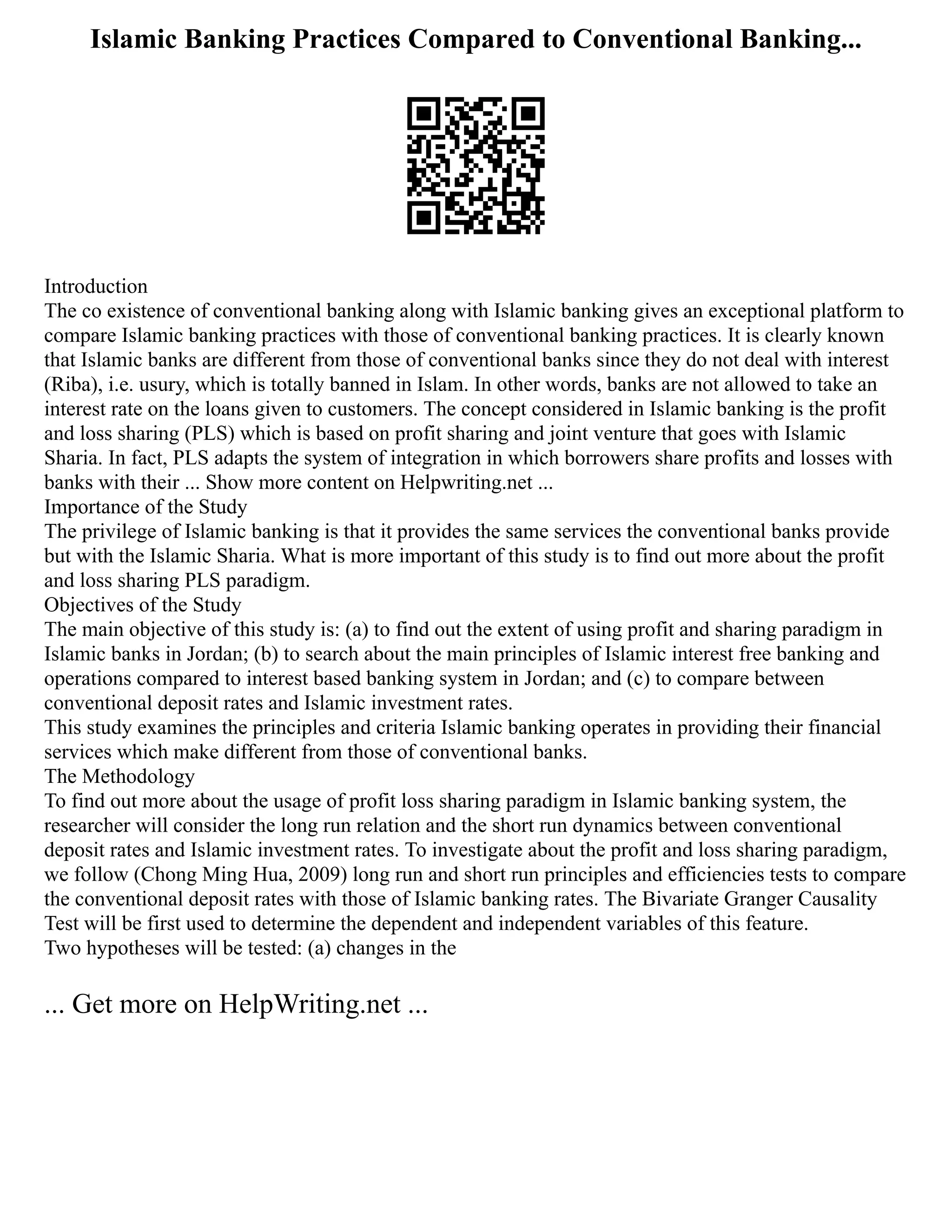 Islamic Banking Practices Compared to Conventional Banking...
Introduction
The co existence of conventional banking along with Islamic banking gives an exceptional platform to
compare Islamic banking practices with those of conventional banking practices. It is clearly known
that Islamic banks are different from those of conventional banks since they do not deal with interest
(Riba), i.e. usury, which is totally banned in Islam. In other words, banks are not allowed to take an
interest rate on the loans given to customers. The concept considered in Islamic banking is the profit
and loss sharing (PLS) which is based on profit sharing and joint venture that goes with Islamic
Sharia. In fact, PLS adapts the system of integration in which borrowers share profits and losses with
banks with their ... Show more content on Helpwriting.net ...
Importance of the Study
The privilege of Islamic banking is that it provides the same services the conventional banks provide
but with the Islamic Sharia. What is more important of this study is to find out more about the profit
and loss sharing PLS paradigm.
Objectives of the Study
The main objective of this study is: (a) to find out the extent of using profit and sharing paradigm in
Islamic banks in Jordan; (b) to search about the main principles of Islamic interest free banking and
operations compared to interest based banking system in Jordan; and (c) to compare between
conventional deposit rates and Islamic investment rates.
This study examines the principles and criteria Islamic banking operates in providing their financial
services which make different from those of conventional banks.
The Methodology
To find out more about the usage of profit loss sharing paradigm in Islamic banking system, the
researcher will consider the long run relation and the short run dynamics between conventional
deposit rates and Islamic investment rates. To investigate about the profit and loss sharing paradigm,
we follow (Chong Ming Hua, 2009) long run and short run principles and efficiencies tests to compare
the conventional deposit rates with those of Islamic banking rates. The Bivariate Granger Causality
Test will be first used to determine the dependent and independent variables of this feature.
Two hypotheses will be tested: (a) changes in the
... Get more on HelpWriting.net ...
 