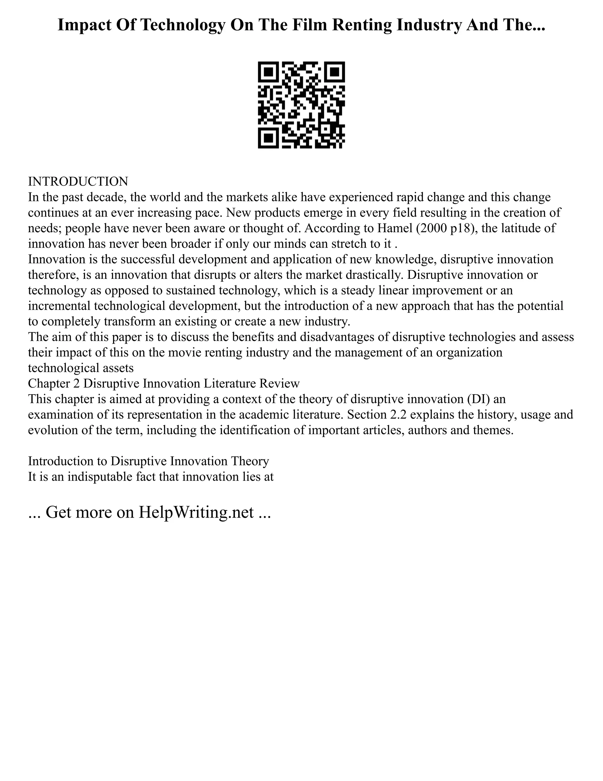 Impact Of Technology On The Film Renting Industry And The...
INTRODUCTION
In the past decade, the world and the markets alike have experienced rapid change and this change
continues at an ever increasing pace. New products emerge in every field resulting in the creation of
needs; people have never been aware or thought of. According to Hamel (2000 p18), the latitude of
innovation has never been broader if only our minds can stretch to it .
Innovation is the successful development and application of new knowledge, disruptive innovation
therefore, is an innovation that disrupts or alters the market drastically. Disruptive innovation or
technology as opposed to sustained technology, which is a steady linear improvement or an
incremental technological development, but the introduction of a new approach that has the potential
to completely transform an existing or create a new industry.
The aim of this paper is to discuss the benefits and disadvantages of disruptive technologies and assess
their impact of this on the movie renting industry and the management of an organization
technological assets
Chapter 2 Disruptive Innovation Literature Review
This chapter is aimed at providing a context of the theory of disruptive innovation (DI) an
examination of its representation in the academic literature. Section 2.2 explains the history, usage and
evolution of the term, including the identification of important articles, authors and themes.
Introduction to Disruptive Innovation Theory
It is an indisputable fact that innovation lies at
... Get more on HelpWriting.net ...
 