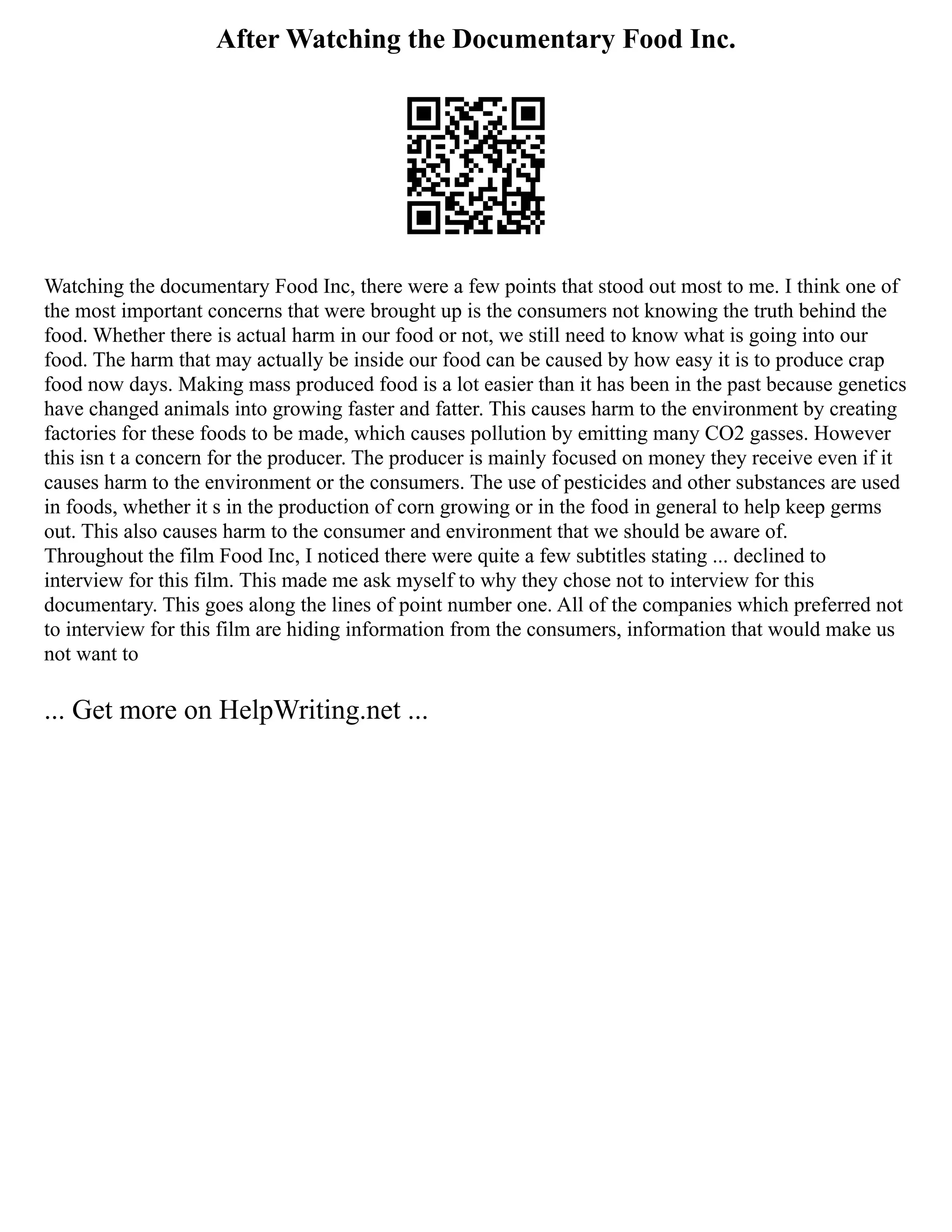 After Watching the Documentary Food Inc.
Watching the documentary Food Inc, there were a few points that stood out most to me. I think one of
the most important concerns that were brought up is the consumers not knowing the truth behind the
food. Whether there is actual harm in our food or not, we still need to know what is going into our
food. The harm that may actually be inside our food can be caused by how easy it is to produce crap
food now days. Making mass produced food is a lot easier than it has been in the past because genetics
have changed animals into growing faster and fatter. This causes harm to the environment by creating
factories for these foods to be made, which causes pollution by emitting many CO2 gasses. However
this isn t a concern for the producer. The producer is mainly focused on money they receive even if it
causes harm to the environment or the consumers. The use of pesticides and other substances are used
in foods, whether it s in the production of corn growing or in the food in general to help keep germs
out. This also causes harm to the consumer and environment that we should be aware of.
Throughout the film Food Inc, I noticed there were quite a few subtitles stating ... declined to
interview for this film. This made me ask myself to why they chose not to interview for this
documentary. This goes along the lines of point number one. All of the companies which preferred not
to interview for this film are hiding information from the consumers, information that would make us
not want to
... Get more on HelpWriting.net ...
 