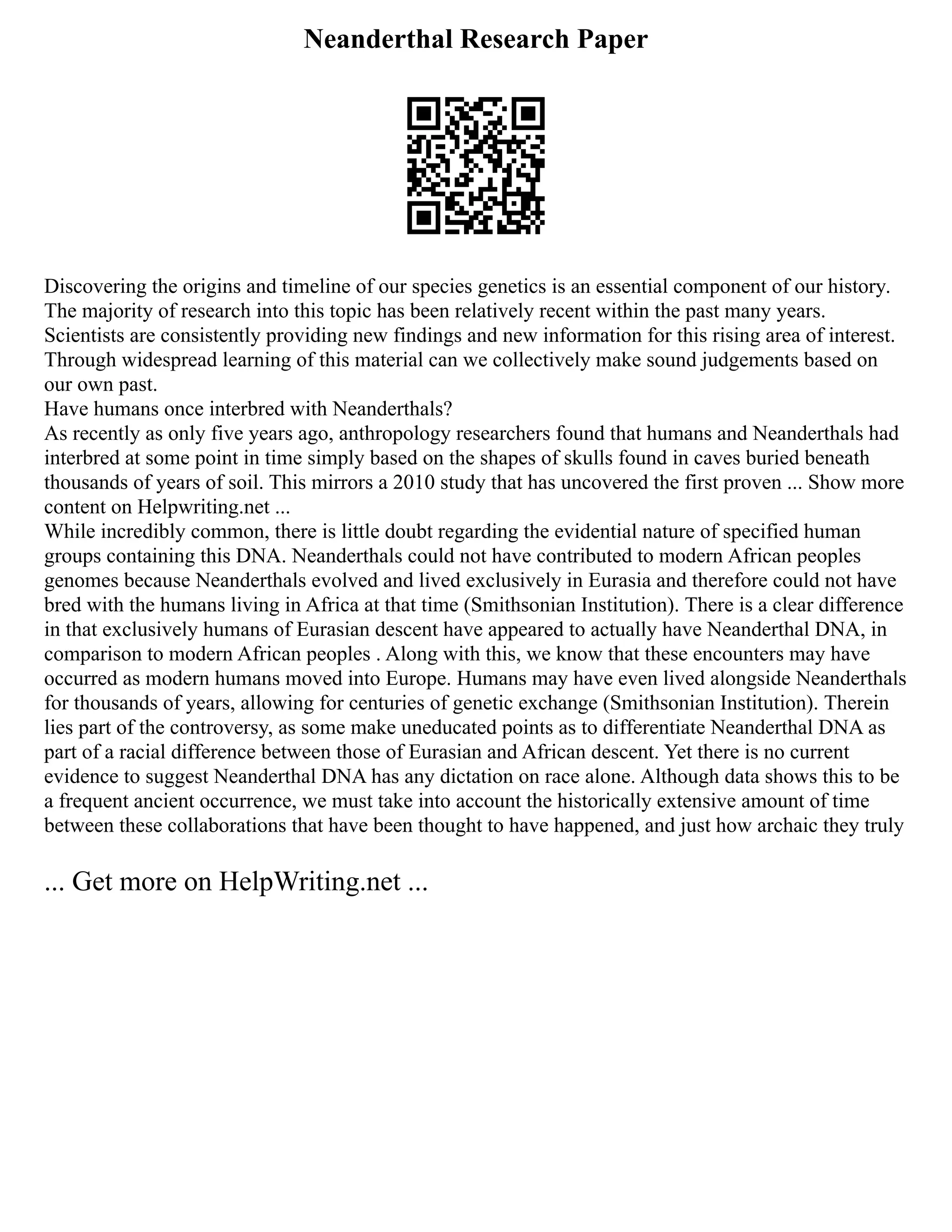 Neanderthal Research Paper
Discovering the origins and timeline of our species genetics is an essential component of our history.
The majority of research into this topic has been relatively recent within the past many years.
Scientists are consistently providing new findings and new information for this rising area of interest.
Through widespread learning of this material can we collectively make sound judgements based on
our own past.
Have humans once interbred with Neanderthals?
As recently as only five years ago, anthropology researchers found that humans and Neanderthals had
interbred at some point in time simply based on the shapes of skulls found in caves buried beneath
thousands of years of soil. This mirrors a 2010 study that has uncovered the first proven ... Show more
content on Helpwriting.net ...
While incredibly common, there is little doubt regarding the evidential nature of specified human
groups containing this DNA. Neanderthals could not have contributed to modern African peoples
genomes because Neanderthals evolved and lived exclusively in Eurasia and therefore could not have
bred with the humans living in Africa at that time (Smithsonian Institution). There is a clear difference
in that exclusively humans of Eurasian descent have appeared to actually have Neanderthal DNA, in
comparison to modern African peoples . Along with this, we know that these encounters may have
occurred as modern humans moved into Europe. Humans may have even lived alongside Neanderthals
for thousands of years, allowing for centuries of genetic exchange (Smithsonian Institution). Therein
lies part of the controversy, as some make uneducated points as to differentiate Neanderthal DNA as
part of a racial difference between those of Eurasian and African descent. Yet there is no current
evidence to suggest Neanderthal DNA has any dictation on race alone. Although data shows this to be
a frequent ancient occurrence, we must take into account the historically extensive amount of time
between these collaborations that have been thought to have happened, and just how archaic they truly
... Get more on HelpWriting.net ...
 