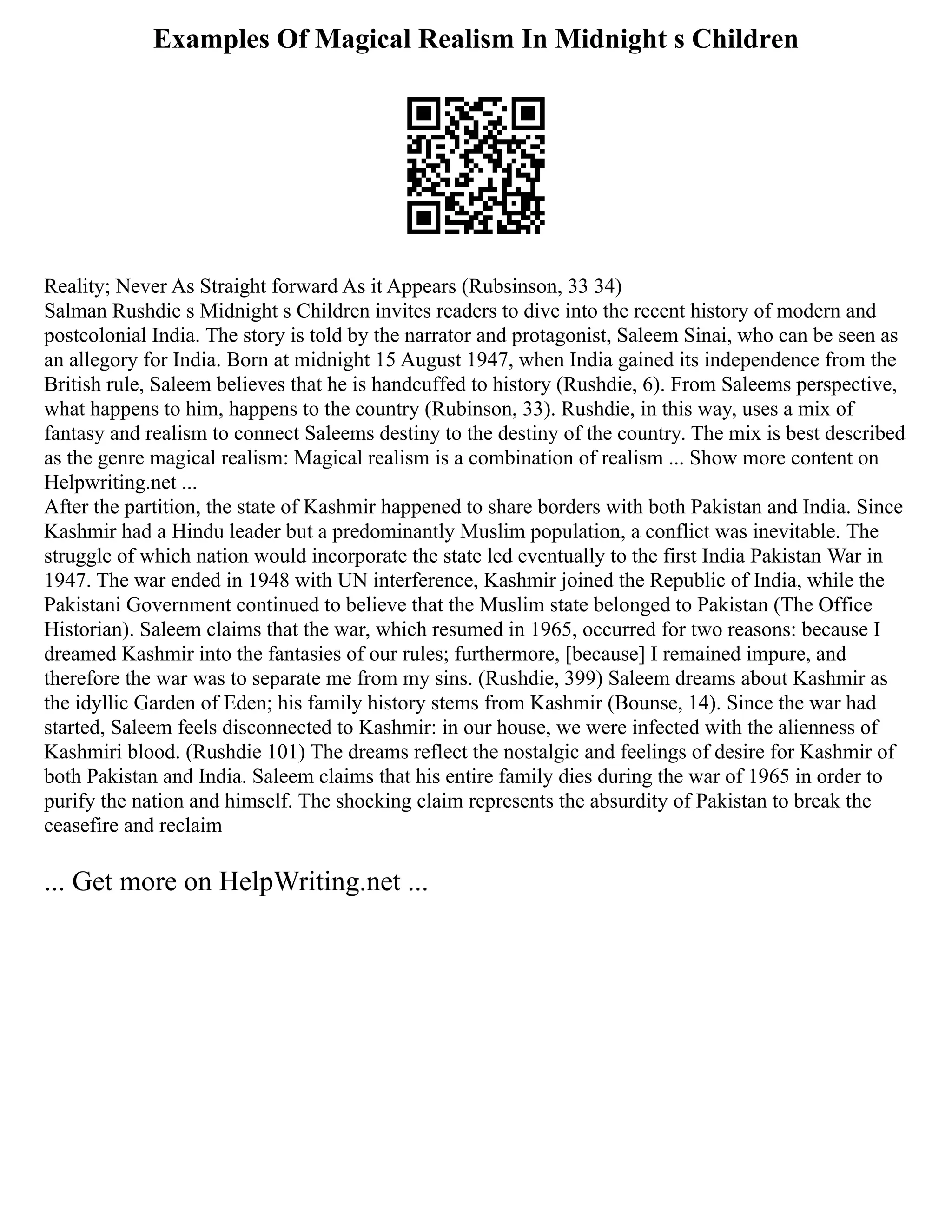 Examples Of Magical Realism In Midnight s Children
Reality; Never As Straight forward As it Appears (Rubsinson, 33 34)
Salman Rushdie s Midnight s Children invites readers to dive into the recent history of modern and
postcolonial India. The story is told by the narrator and protagonist, Saleem Sinai, who can be seen as
an allegory for India. Born at midnight 15 August 1947, when India gained its independence from the
British rule, Saleem believes that he is handcuffed to history (Rushdie, 6). From Saleems perspective,
what happens to him, happens to the country (Rubinson, 33). Rushdie, in this way, uses a mix of
fantasy and realism to connect Saleems destiny to the destiny of the country. The mix is best described
as the genre magical realism: Magical realism is a combination of realism ... Show more content on
Helpwriting.net ...
After the partition, the state of Kashmir happened to share borders with both Pakistan and India. Since
Kashmir had a Hindu leader but a predominantly Muslim population, a conflict was inevitable. The
struggle of which nation would incorporate the state led eventually to the first India Pakistan War in
1947. The war ended in 1948 with UN interference, Kashmir joined the Republic of India, while the
Pakistani Government continued to believe that the Muslim state belonged to Pakistan (The Office
Historian). Saleem claims that the war, which resumed in 1965, occurred for two reasons: because I
dreamed Kashmir into the fantasies of our rules; furthermore, [because] I remained impure, and
therefore the war was to separate me from my sins. (Rushdie, 399) Saleem dreams about Kashmir as
the idyllic Garden of Eden; his family history stems from Kashmir (Bounse, 14). Since the war had
started, Saleem feels disconnected to Kashmir: in our house, we were infected with the alienness of
Kashmiri blood. (Rushdie 101) The dreams reflect the nostalgic and feelings of desire for Kashmir of
both Pakistan and India. Saleem claims that his entire family dies during the war of 1965 in order to
purify the nation and himself. The shocking claim represents the absurdity of Pakistan to break the
ceasefire and reclaim
... Get more on HelpWriting.net ...
 