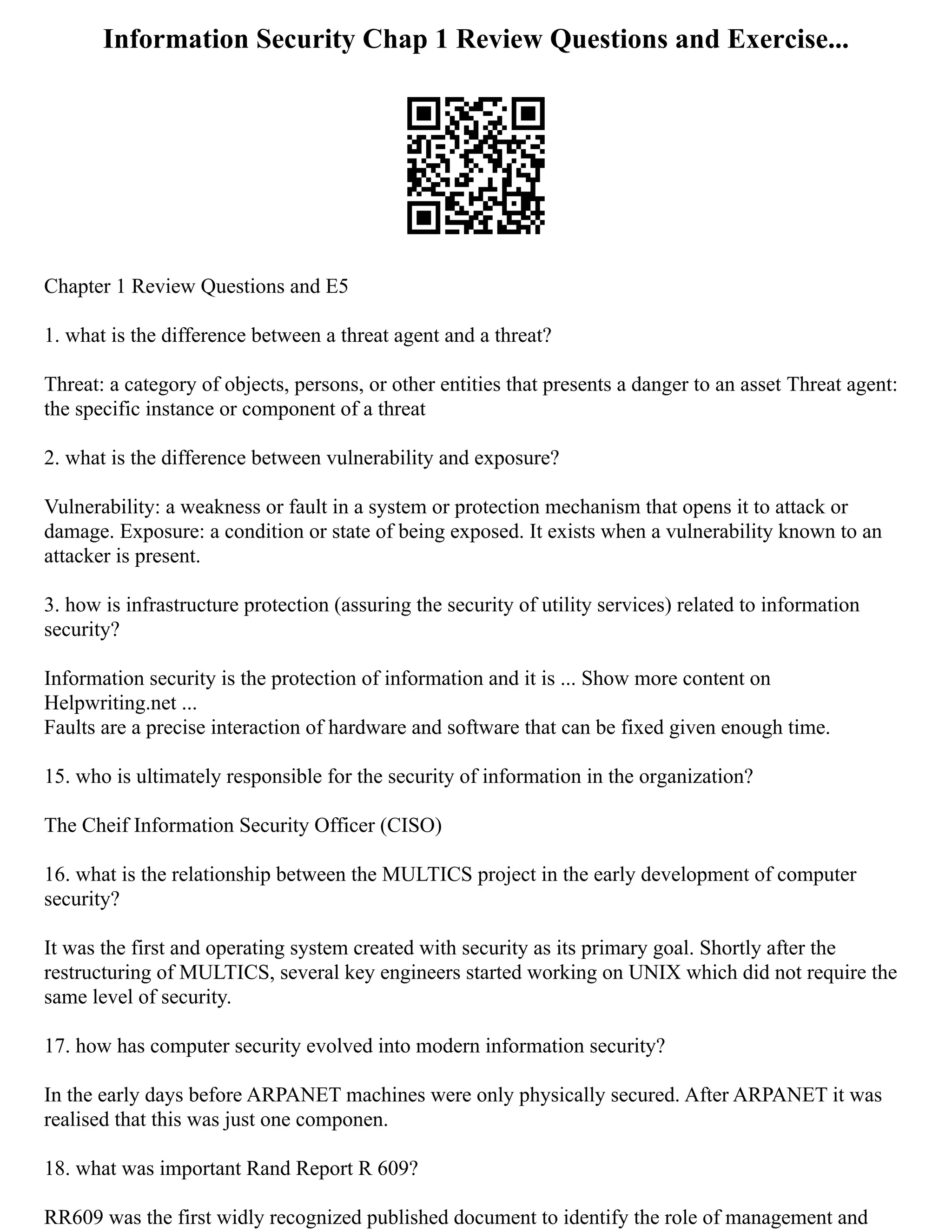 Information Security Chap 1 Review Questions and Exercise...
Chapter 1 Review Questions and E5
1. what is the difference between a threat agent and a threat?
Threat: a category of objects, persons, or other entities that presents a danger to an asset Threat agent:
the specific instance or component of a threat
2. what is the difference between vulnerability and exposure?
Vulnerability: a weakness or fault in a system or protection mechanism that opens it to attack or
damage. Exposure: a condition or state of being exposed. It exists when a vulnerability known to an
attacker is present.
3. how is infrastructure protection (assuring the security of utility services) related to information
security?
Information security is the protection of information and it is ... Show more content on
Helpwriting.net ...
Faults are a precise interaction of hardware and software that can be fixed given enough time.
15. who is ultimately responsible for the security of information in the organization?
The Cheif Information Security Officer (CISO)
16. what is the relationship between the MULTICS project in the early development of computer
security?
It was the first and operating system created with security as its primary goal. Shortly after the
restructuring of MULTICS, several key engineers started working on UNIX which did not require the
same level of security.
17. how has computer security evolved into modern information security?
In the early days before ARPANET machines were only physically secured. After ARPANET it was
realised that this was just one componen.
18. what was important Rand Report R 609?
RR609 was the first widly recognized published document to identify the role of management and
 