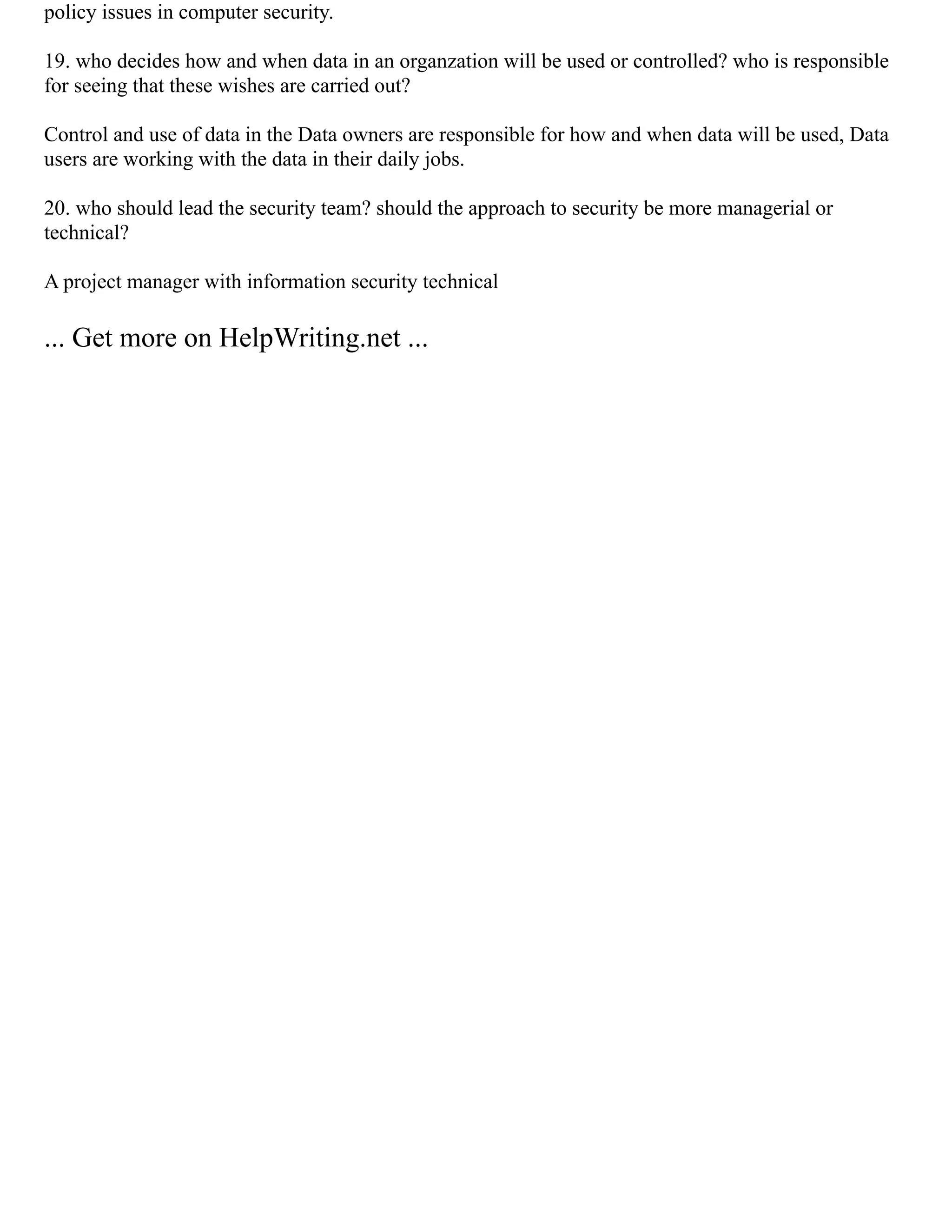 policy issues in computer security.
19. who decides how and when data in an organzation will be used or controlled? who is responsible
for seeing that these wishes are carried out?
Control and use of data in the Data owners are responsible for how and when data will be used, Data
users are working with the data in their daily jobs.
20. who should lead the security team? should the approach to security be more managerial or
technical?
A project manager with information security technical
... Get more on HelpWriting.net ...
 