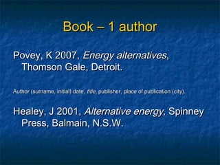 Book – 1 author

Povey, K 2007, Energy alternatives,
 Thomson Gale, Detroit.

Author (surname, initial) date, title, publisher, place of publication (city).


Healey, J 2001, Alternative energy, Spinney
 Press, Balmain, N.S.W.
 