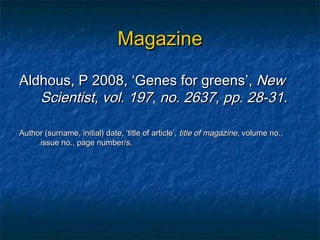 Magazine

Aldhous, P 2008, ‘Genes for greens’, New
   Scientist, vol. 197, no. 2637, pp. 28-31.

Author (surname, initial) date, ‘title of article’, title of magazine, volume no.,
     issue no., page number/s.
 