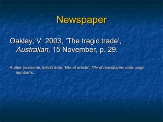 Newspaper

Oakley, V 2003, ‘The tragic trade’,
 Australian, 15 November, p. 29.

Author (surname, initial) date, ‘title of article’, title of newspaper, date, page
   number/s.
 