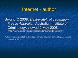 Internet - author

Bryant, C 2008, Deliberately lit vegetation
  fires in Australia, Australian Institute of
  Criminology, viewed 2 May 2008,
   <http://www.aic.gov.au/publications/tandi2/tandi350.html >.

Author (surname, initial) last update, title of web page, name of sponsor, date
   viewed, <URL>.
 
