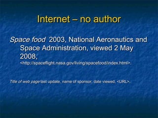 Internet – no author

Space food 2003, National Aeronautics and
  Space Administration, viewed 2 May
  2008,
     <http://spaceflight.nasa.gov/living/spacefood/index.html>.



Title of web page last update, name of sponsor, date viewed, <URL>.
 