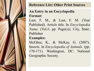Reference List: Other Print Sources
An Entry in an Encyclopedia
Format:
Last, F. M., & Last, F. M. (Year
Published). Article title. In Encyclopedia
Name. (Vol.#, pp. Page(s)). City, State:
Publisher
Examples:
McGhee, K., & McKay, G. (2007).
Insects. In Encyclopedia of Animals. (pp.
170-171). Washington, DC: National
Geographic Society.
 