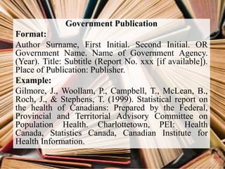 Government Publication
Format:
Author Surname, First Initial. Second Initial. OR
Government Name. Name of Government Agency.
(Year). Title: Subtitle (Report No. xxx [if available]).
Place of Publication: Publisher.
Example:
Gilmore, J., Woollam, P., Campbell, T., McLean, B.,
Roch, J., & Stephens, T. (1999). Statistical report on
the health of Canadians: Prepared by the Federal,
Provincial and Territorial Advisory Committee on
Population Health. Charlottetown, PEI: Health
Canada, Statistics Canada, Canadian Institute for
Health Information.
 