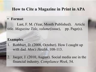 How to Cite a Magazine in Print in APA
• Format:
Last, F. M. (Year, Month Published). Article
title. Magazine Title, volume(issue), pp. Page(s).
Examples:
1. Rothbart, D. (2008, October). How I caught up
with dad. Men's Health, 108-113.
2. Jaeger, J. (2010, August). Social media use in the
financial industry. Compliance Week, 54.
 