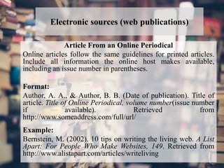 Electronic sources (web publications)
Article From an Online Periodical
Online articles follow the same guidelines for printed articles.
Include all information the online host makes available,
including an issue number in parentheses.
Format:
Author, A. A., & Author, B. B. (Date of publication). Title of
article. Title of Online Periodical, volume number(issue number
if available). Retrieved from
http://www.someaddress.com/full/url/
Example:
Bernstein, M. (2002). 10 tips on writing the living web. A List
Apart: For People Who Make Websites, 149. Retrieved from
http://www.alistapart.com/articles/writeliving
 