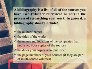 A bibliography is a list of all of the sources you
have used (whether referenced or not) in the
process of researching your work. In general, a
bibliography should include:
 the authors' names
 the titles of the works
 the names and locations of the companies that
published your copies of the sources
 the dates your copies were published
 the page numbers of your sources (if they are part
of multi-source volumes)
 