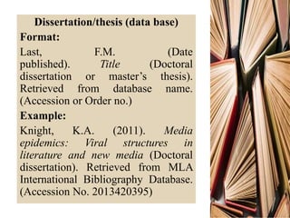 Dissertation/thesis (data base)
Format:
Last, F.M. (Date
published). Title (Doctoral
dissertation or master’s thesis).
Retrieved from database name.
(Accession or Order no.)
Example:
Knight, K.A. (2011). Media
epidemics: Viral structures in
literature and new media (Doctoral
dissertation). Retrieved from MLA
International Bibliography Database.
(Accession No. 2013420395)
 